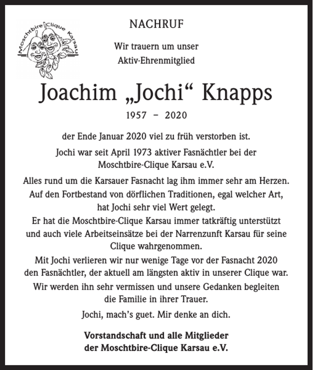 <p>NACHRUF<br />Wir trauern um unser<br />Aktiv-Ehrenmitglied</p><p>Joachim „Jochi“ Knapps<br />1957 – 2020<br />der Ende Januar 2020 viel zu früh verstorben ist.<br />Jochi war seit April 1973 aktiver Fasnächtler bei der<br />Moschtbire-Clique Karsau e.V.<br />Alles rund um die Karsauer Fasnacht lag ihm immer sehr am Herzen.<br />Auf den Fortbestand von dörflichen Traditionen, egal welcher Art,<br />hat Jochi sehr viel Wert gelegt.<br />Er hat die Moschtbire-Clique Karsau immer tatkräftig unterstützt<br />und auch viele Arbeitseinsätze bei der Narrenzunft Karsau für seine<br />Clique wahrgenommen.<br />Mit Jochi verlieren wir nur wenige Tage vor der Fasnacht 2020<br />den Fasnächtler, der aktuell am längsten aktiv in unserer Clique war.<br />Wir werden ihn sehr vermissen und unsere Gedanken begleiten<br />die Familie in ihrer Trauer.<br />Jochi, mach’s guet. Mir denke an dich.<br />Vorstandschaft und alle Mitglieder<br />der Moschtbire-Clique Karsau e.V.</p>