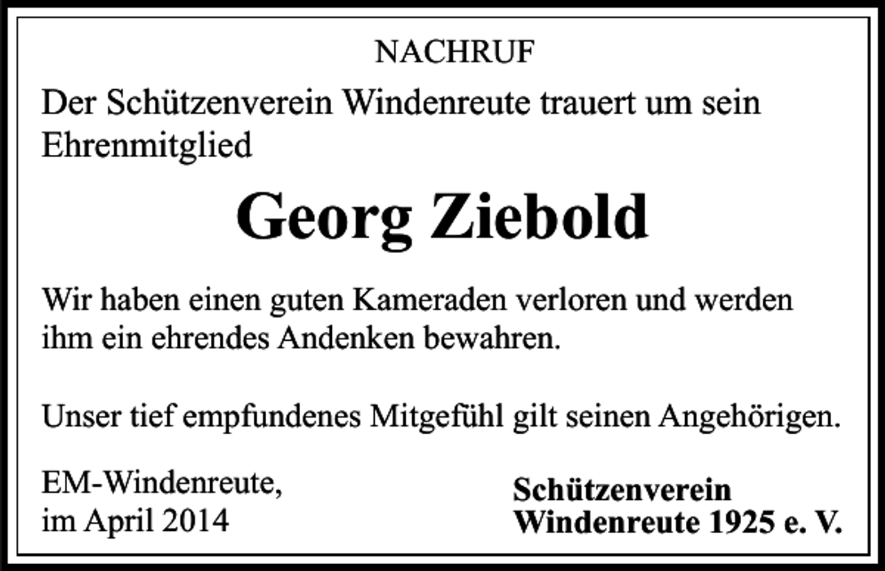 <p>NACHRUF</p><p>Der Schützenverein Windenreute trauert um sein<br />Ehrenmitglied</p><p>Georg Ziebold<br />Wir haben einen guten Kameraden verloren und werden<br />ihm ein ehrendes Andenken bewahren.<br />Unser tief empfundenes Mitgefühl gilt seinen Angehörigen.<br />EM-Windenreute,<br />im April 2014</p><p>Schützenverein<br />Windenreute 1925 e. V.</p>