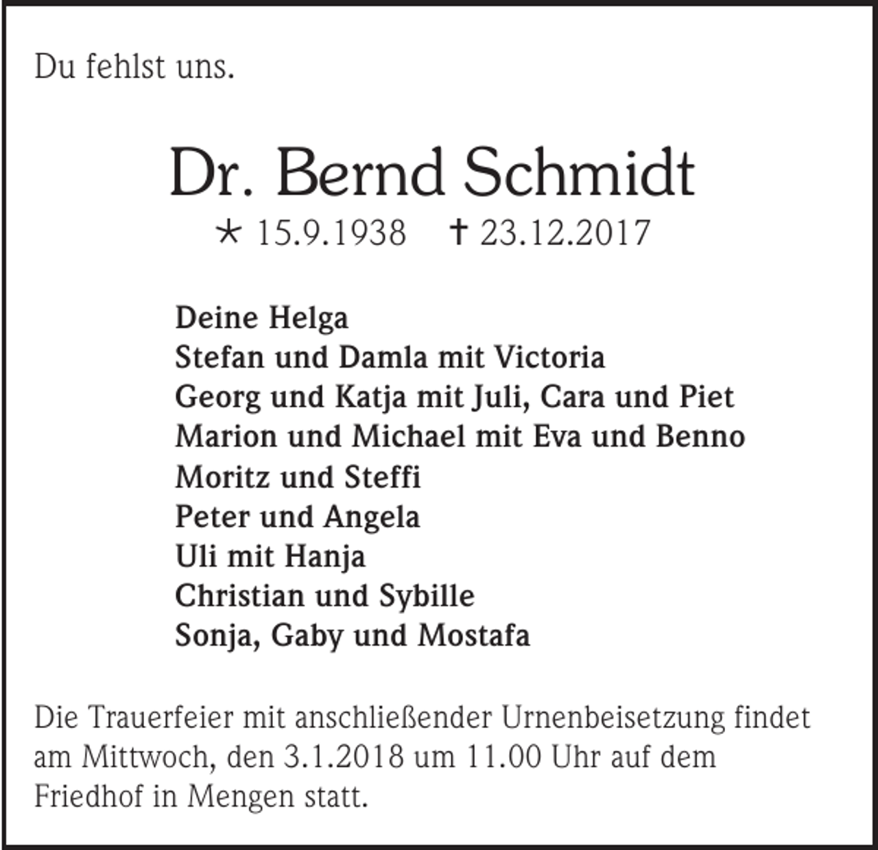 <p>DDu<br />u f fehlst<br />e hlst uuns.<br />ns.</p><p>Dr. BBernd<br />Dr.<br />er n d SSchmidt<br />c h mi dt<br /> 115.9.1938<br />5. 9. 1 9 3 8</p><p> 223.12.2017<br />3. 1 2. 2 0 1 7</p><p>D ei n e Helga<br />Deine<br />H el g a<br />Stefan<br />St<br />ef a n und<br />u n d Damla<br />D a ml a mit<br />mit Victoria<br />Vi ct ori a<br />GGeorg<br />e or g uund<br />n d KKatja<br />atj a mit<br />mit J Juli,<br />uli, CCara<br />ar a uund<br />n d PiPiet<br />et<br />MMarion<br />ari o n u und<br />n d Mi<br />Michael<br />c h a el mit<br />mitE Eva<br />v a u und<br />n d B Benno<br />enno<br />MMoritz<br />orit z u und<br />n d StSteffi<br />e ffi<br />PPeter<br />et er uund<br />n d Angela<br />A n g el a<br />Uli mit<br />Uli<br />mit HHanja<br />a nj a<br />CChristian<br />hri sti a n uund<br />n d SSybille<br />y bill e<br />SSonja,<br />o nj a, Gaby<br />G a b y uund<br />n d Mostafa<br />M o st af a<br />Di e Tr<br />Die<br />Trauerfeier<br />a u erf ei er mit<br />mit aanschließender<br />ns c hli e ß e n d er Ur<br />Urnenbeisetzung<br />n e n b eis et z u n g fifindet<br />n d et<br />aamm Mittwoch,<br />Mitt w o c h, den<br />d e n 3.1.2018<br />3. 1. 2 0 1 8 um<br />u m 11.00<br />. Uhr<br />U hr aauf<br />uf ddem<br />e m<br />Friedhof<br />Fri<br />e d h of iin<br />n Mengen<br />M e n g e n ststatt.<br />att.</p>