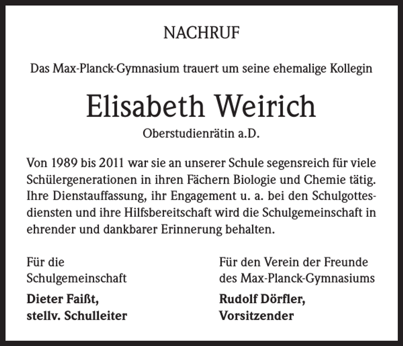 <p>NACHRUF<br />Das Max-Planck-Gymnasium trauert um seine ehemalige Kollegin</p><p>Elisabeth Weirich<br />Oberstudienrätin a.D.<br />Von 1989 bis 2011 war sie an unserer Schule segensreich für viele<br />Schülergenerationen in ihren Fächern Biologie und Chemie tätig.<br />Ihre Dienstauffassung, ihr Engagement u. a. bei den Schulgottesdiensten und ihre Hilfsbereitschaft wird die Schulgemeinschaft in<br />ehrender und dankbarer Erinnerung behalten.<br />Für die<br />Schulgemeinschaft</p><p>Für den Verein der Freunde<br />des Max-Planck-Gymnasiums</p><p>Dieter Faißt,<br />stellv. Schulleiter</p><p>Rudolf Dörfler,<br />Vorsitzender</p>