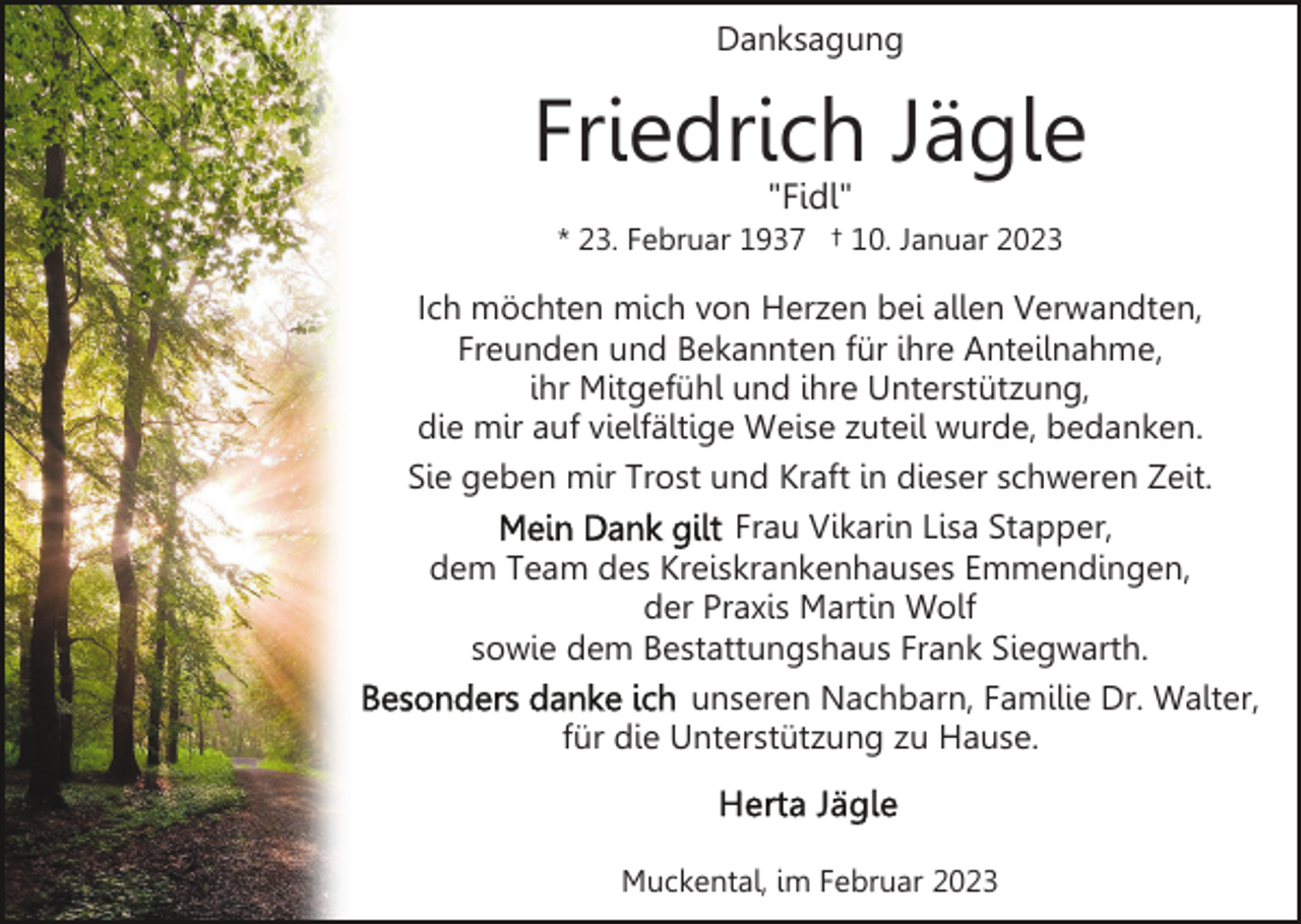<p>Danksagung</p><p>Friedrich Jägle<br />"Fidl"</p><p>* 23. Februar 1937 † 10. Januar 2023</p><p>Ich möchten mich von Herzen bei allen Verwandten,<br />Freunden und Bekannten für ihre Anteilnahme,<br />ihr Mitgefühl und ihre Unterstützung,<br />die mir auf vielfältige Weise zuteil wurde, bedanken.<br />Sie geben mir Trost und Kraft in dieser schweren Zeit.<br />Frau Vikarin Lisa Stapper,<br />dem Team des Kreiskrankenhauses Emmendingen,<br />der Praxis Martin Wolf<br />sowie dem Bestattungshaus Frank Siegwarth.<br />unseren Nachbarn, Familie Dr. Walter,<br />für die Unterstützung zu Hause.</p><p>Muckental, im Februar 2023</p>