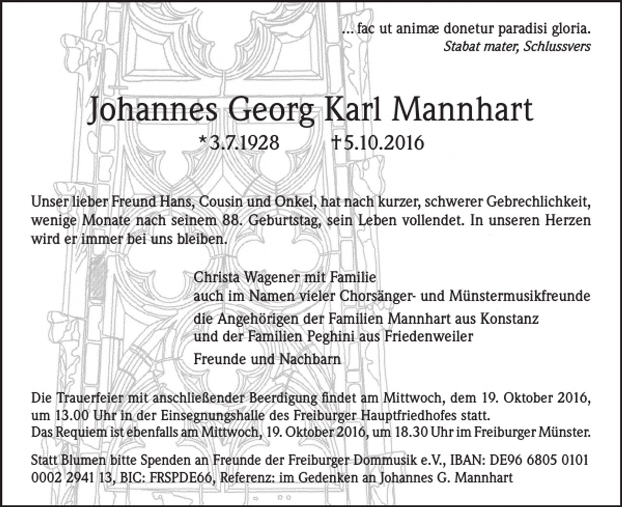 <p>... fac ut animæ donetur paradisi gloria.<br />Stabat mater, Schlussvers</p><p>Johannes Georg Karl Mannhart<br />*3.7.1928</p><p>†5.10.2016</p><p>Unser lieber Freund Hans, Cousin und Onkel, hat nach kurzer, schwerer Gebrechlichkeit,<br />wenige Monate nach seinem 88. Geburtstag, sein Leben vollendet. In unseren Herzen<br />wird er immer bei uns bleiben.<br />Christa Wagener mit Familie<br />auch im Namen vieler Chorsänger- und Münstermusikfreunde<br />die Angehörigen der Familien Mannhart aus Konstanz<br />und der Familien Peghini aus Friedenweiler<br />Freunde und Nachbarn<br />Die Trauerfeier mit anschließender Beerdigung findet am Mittwoch, dem 19. Oktober 2016,<br />um 13.00 Uhr in der Einsegnungshalle des Freiburger Hauptfriedhofes statt.<br />Das Requiem ist ebenfalls am Mittwoch, 19. Oktober 2016, um 18.30 Uhr im Freiburger Münster.<br />Statt Blumen bitte Spenden an Freunde der Freiburger Dommusik e.V., IBAN: DE9805 0101<br />000943, BIC: FRSPDE66, Referenz: im Gedenken an Johannes G. Mannhart</p>