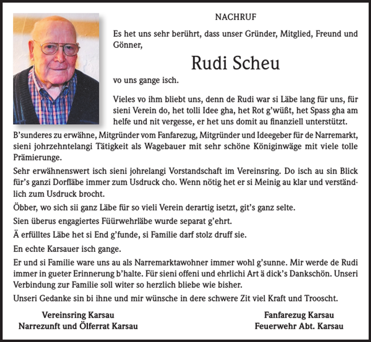 <p>NACHRUF<br />Es het uns sehr berührt, dass unser Gründer, Mitglied, Freund und<br />Gönner,</p><p>Rudi Scheu<br />vo uns gange isch.<br />Vieles vo ihm bliebt uns, denn de Rudi war si Läbe lang für uns, für<br />sieni Verein do, het tolli Idee gha, het Rot g’wüßt, het Spass gha am<br />helfe und nit vergesse, er het uns domit au finanziell unterstützt.<br />B’sunderes zu erwähne, Mitgründer vom Fanfarezug, Mitgründer und Ideegeber für de Narremarkt,<br />sieni johrzehntelangi Tätigkeit als Wagebauer mit sehr schöne Königinwäge mit viele tolle<br />Prämierunge.<br />Sehr erwähnenswert isch sieni johrelangi Vorstandschaft im Vereinsring. Do isch au sin Blick<br />für’s ganzi Dorfläbe immer zum Usdruck cho. Wenn nötig het er si Meinig au klar und verständlich zum Usdruck brocht.<br />Öbber, wo sich sii ganz Läbe für so vieli Verein derartig isetzt, git’s ganz selte.<br />Sien überus engagiertes Füürwehrläbe wurde separat g’ehrt.<br />Ä erfülltes Läbe het si End g’funde, si Familie darf stolz druff sie.<br />En echte Karsauer isch gange.<br />Er und si Familie ware uns au als Narremarktawohner immer wohl g’sunne. Mir werde de Rudi<br />immer in gueter Erinnerung b’halte. Für sieni offeni und ehrlichi Art ä dick’s Dankschön. Unseri<br />Verbindung zur Familie soll witer so herzlich bliebe wie bisher.<br />Unseri Gedanke sin bi ihne und mir wünsche in dere schwere Zit viel Kraft und Trooscht.</p><p>Vereinsring Karsau<br />Narrezunft und Ölferrat Karsau</p><p>Fanfarezug Karsau<br />Feuerwehr Abt. Karsau</p>