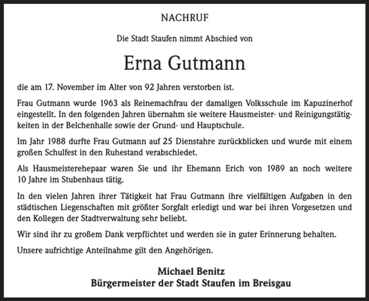 <p>NACHRUF<br />Die Stadt Staufen nimmt Abschied von</p><p>Erna Gutmann<br />die am 17. November im Alter von 92 Jahren verstorben ist.<br />Frau Gutmann wurde 1963 als Reinemachfrau der damaligen Volksschule im Kapuzinerhof<br />eingestellt. In den folgenden Jahren übernahm sie weitere Hausmeister- und Reinigungstätigkeiten in der Belchenhalle sowie der Grund- und Hauptschule.<br />Im Jahr 1988 durfte Frau Gutmann auf 25 Dienstahre zurückblicken und wurde mit einem<br />großen Schulfest in den Ruhestand verabschiedet.<br />Als Hausmeisterehepaar waren Sie und ihr Ehemann Erich von 1989 an noch weitere<br />10 Jahre im Stubenhaus tätig.<br />In den vielen Jahren ihrer Tätigkeit hat Frau Gutmann ihre vielfältigen Aufgaben in den<br />städtischen Liegenschaften mit größter Sorgfalt erledigt und war bei ihren Vorgesetzen und<br />den Kollegen der Stadtverwaltung sehr beliebt.<br />Wir sind ihr zu großem Dank verpflichtet und werden sie in guter Erinnerung behalten.<br />Unsere aufrichtige Anteilnahme gilt den Angehörigen.</p><p>Michael Benitz<br />Bürgermeister der Stadt Staufen im Breisgau</p>