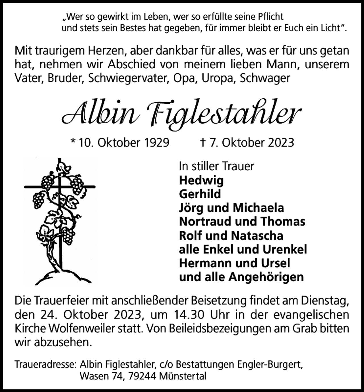 <p>„Wer so gewirkt im Leben, wer so erfüllte seine Pflicht<br />und stets sein Bestes hat gegeben, für immer bleibt er Euch ein Licht“.</p><p>Mit traurigem Herzen, aber dankbar für alles, was er für uns getan<br />hat, nehmen wir Abschied von meinem lieben Mann, unserem<br />Vater, Bruder, Schwiegervater, Opa, Uropa, Schwager</p><p>Albin Figlestahler<br />* 10. Oktober 1929</p><p>† 7. Oktober 2023<br />In stiller Trauer<br />Hedwig<br />Gerhild<br />Jörg und Michaela<br />Nortraud und Thomas<br />Rolf und Natascha<br />alle Enkel und Urenkel<br />Hermann und Ursel<br />und alle Angehörigen</p><p>Die Trauerfeier mit anschließender Beisetzung findet am Dienstag,<br />den 24. Oktober 2023, um 14.30 Uhr in der evangelischen<br />Kirche Wolfenweiler statt. Von Beileidsbezeigungen am Grab bitten<br />wir abzusehen.<br />Traueradresse: Albin Figlestahler, c/o Bestattungen Engler-Burgert,<br />Wasen 74, 79244 Münstertal</p>