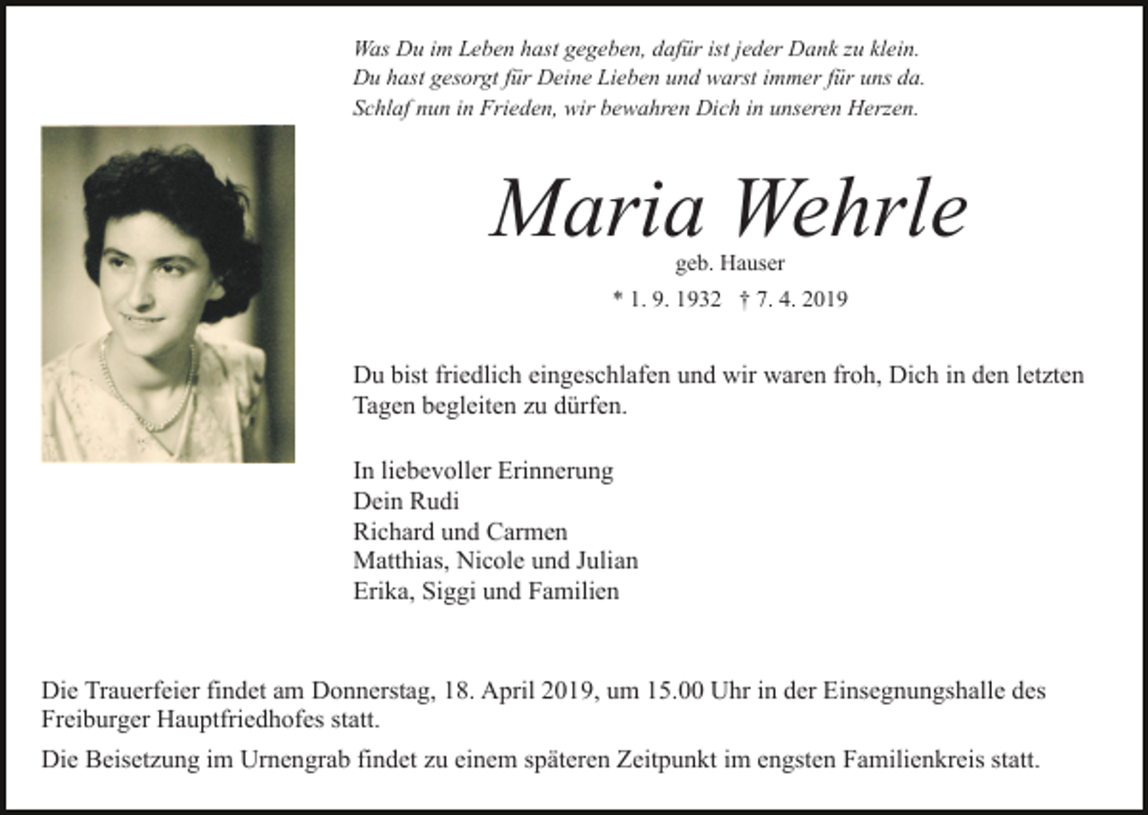 <p>Was Du im Leben hast gegeben, dafür ist jeder Dank zu klein.<br />Du hast gesorgt für Deine Lieben und warst immer für uns da.<br />Schlaf nun in Frieden, wir bewahren Dich in unseren Herzen.</p><p>Maria Wehrle<br />geb. Hauser</p><p>Bild einfügen</p><p>* 1. 9. 1932 † 7. 4. 2019</p><p>Du bist friedlich eingeschlafen und wir waren froh, Dich in den letzten<br />Tagen begleiten zu dürfen.<br />In liebevoller Erinnerung<br />Dein Rudi<br />Richard und Carmen<br />Matthias, Nicole und Julian<br />Erika, Siggi und Familien</p><p>Die Trauerfeier findet am Donnerstag, 18. April 2019, um 15.00 Uhr in der Einsegnungshalle des<br />Freiburger Hauptfriedhofes statt.<br />Die Beisetzung im Urnengrab findet zu einem späteren Zeitpunkt im engsten Familienkreis statt.</p>