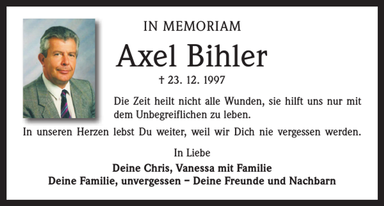 <p>IN MEMORIAM</p><p>Axel Bihler<br />† 23. 12. 1997</p><p>Die Zeit heilt nicht alle Wunden, sie hilft uns nur mit<br />dem Unbegreiflichen zu leben.<br />In unseren Herzen lebst Du weiter, weil wir Dich nie vergessen werden.<br />In Liebe<br />Deine Chris, Vanessa mit Familie<br />Deine Familie, unvergessen – Deine Freunde und Nachbarn</p>