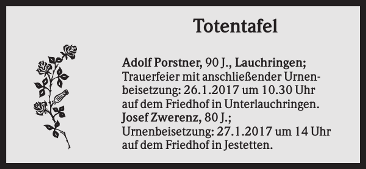 <p>Totentafel<br />Adolf Porstner, 90 J., Lauchringen;<br />Trauerfeier mit anschließender Urnenbeisetzung: 26.1.2017 um 10.30 Uhr<br />auf dem Friedhof in Unterlauchringen.<br />Josef Zwerenz, 80 J.;<br />Urnenbeisetzung: 27.1.2017 um 14 Uhr<br />auf dem Friedhof in Jestetten.</p>