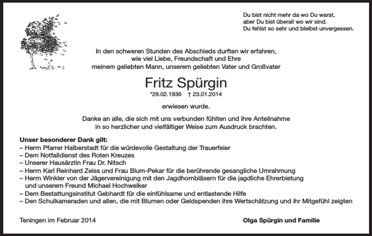 <p>Du bist nicht mehr da wo Du warst,<br />aber Du bist überall wo wir sind.<br />Du fehlst so sehr und bleibst unvergessen.</p><p>In den schweren Stunden des Abschieds durften wir erfahren,<br />wie viel Liebe, Freundschaft und Ehre<br />meinem geliebten Mann, unserem geliebten Vater und Großvater</p><p>Fritz Spürgin<br />*29.02.1936</p><p>† 23.01.2014</p><p>erwiesen wurde.<br />Danke an alle, die sich mit uns verbunden fühlten und ihre Anteilnahme<br />in so herzlicher und vielfältiger Weise zum Ausdruck brachten.<br />Unser besonderer Dank gilt:<br />– Herrn Pfarrer Halberstadt für die würdevolle Gestaltung der Trauerfeier<br />– Dem Notfalldienst des Roten Kreuzes<br />– Unserer Hausärztin Frau Dr. Nitsch<br />– Herrn Karl Reinhard Zeiss und Frau Blum-Pekar für die berührende gesangliche Umrahmung<br />– Herrn Winkler von der Jägervereinigung mit den Jagdhornbläsern für die jagdliche Ehrerbietung<br />und unserem Freund Michael Hochwelker<br />– Dem Bestattungsinstitut Gebhardt für die einfühlsame und entlastende Hilfe<br />– Den Schulkameraden und allen, die mit Blumen oder Geldspenden ihre Wertschätzung und ihr Mitgefühl zeigten<br />Teningen im Februar 2014</p><p>Olga Spürgin und Familie</p>