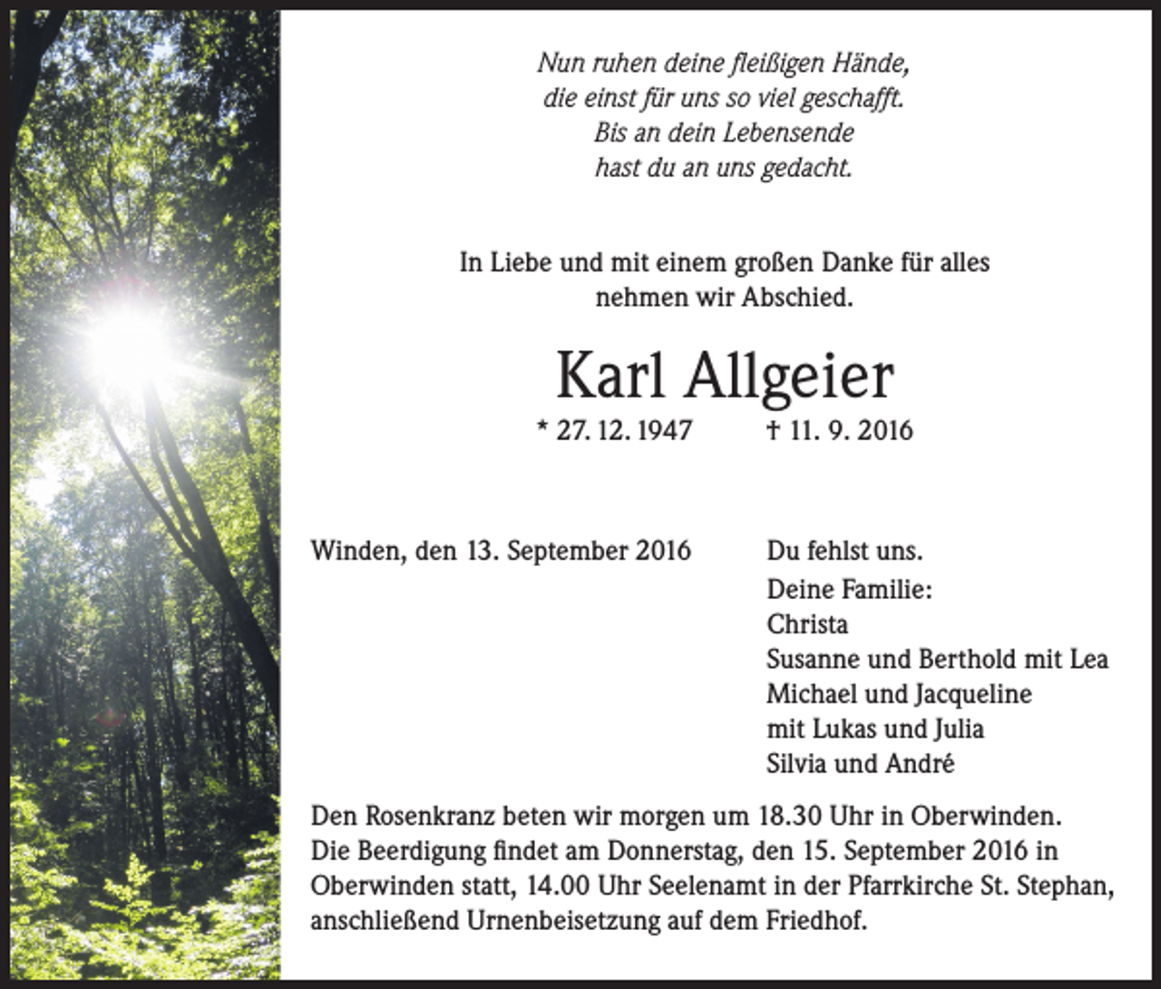 <p>Nun ruhen deine fleißigen Hände,<br />die einst für uns so viel geschafft.<br />Bis an dein Lebensende<br />hast du an uns gedacht.<br />In Liebe und mit einem großen Danke für alles<br />nehmen wir Abschied.</p><p>Karl Allgeier</p><p>* 27. 12. 1947</p><p>Winden, den 13. September 2016</p><p>† 11. 9. 2016</p><p>Du fehlst uns.<br />Deine Familie:<br />Christa<br />Susanne und Berthold mit Lea<br />Michael und Jacqueline<br />mit Lukas und Julia<br />Silvia und André</p><p>Den Rosenkranz beten wir morgen um 18.30 Uhr in Oberwinden.<br />Die Beerdigung findet am Donnerstag, den 15. September 2016 in<br />Oberwinden statt, 14.00 Uhr Seelenamt in der Pfarrkirche St. Stephan,<br />anschließend Urnenbeisetzung auf dem Friedhof.</p>