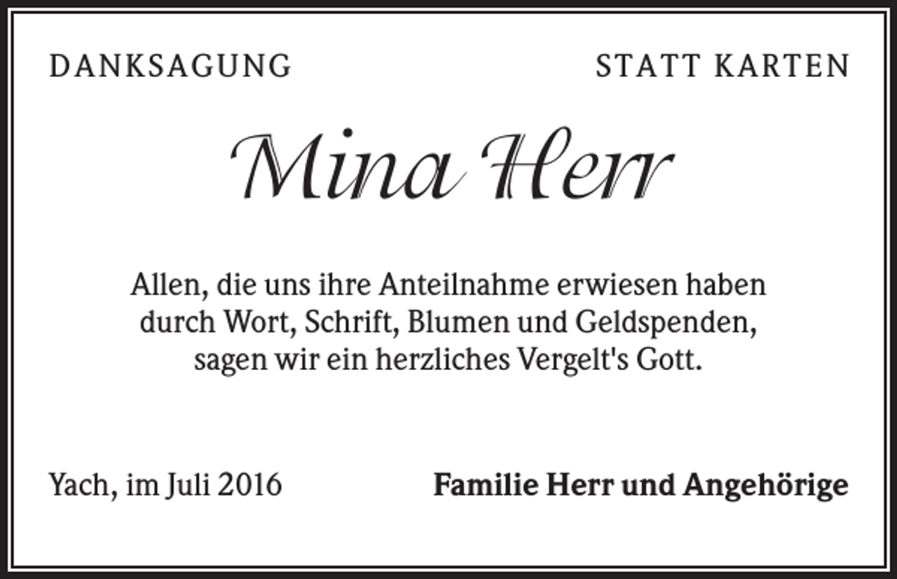 <p>DA NK S A GUNG</p><p>S TA TT K A RTEN</p><p>Mina Herr<br />Allen, die uns ihre Anteilnahme erwiesen haben<br />durch Wort, Schrift, Blumen und Geldspenden,<br />sagen wir ein herzliches Vergelt's Gott.</p><p>Yach, im Juli 2016</p><p>Familie Herr und Angehörige</p>