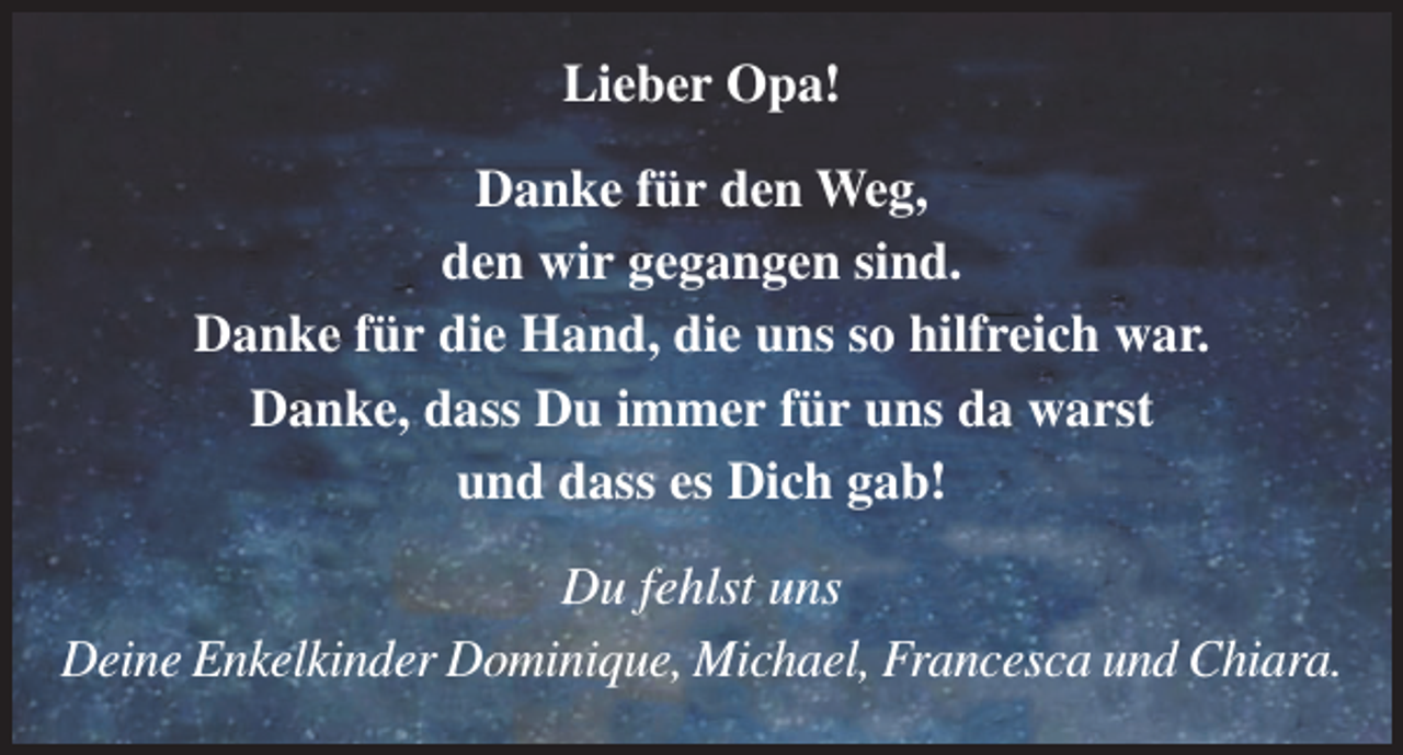 <p>Lieber Opa!<br />Danke für den Weg,<br />den wir gegangen sind.<br />Danke für die Hand, die uns so hilfreich war.<br />Danke, dass Du immer für uns da warst<br />und dass es Dich gab!<br />Du fehlst uns<br />Deine Enkelkinder Dominique, Michael, Francesca und Chiara.</p>