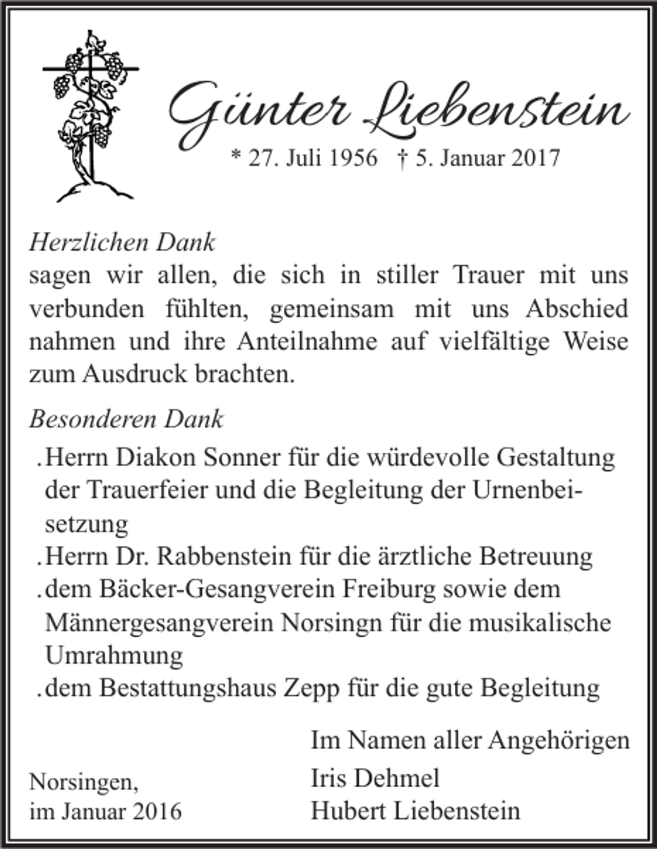 <p>Günter Liebenstein<br />* 27. Juli 1956 † 5. Januar 2017</p><p>Herzlichen Dank<br />sagen wir allen, die sich in stiller Trauer mit uns<br />verbunden fühlten, gemeinsam mit uns Abschied<br />nahmen und ihre Anteilnahme auf vielfältige Weise<br />zum Ausdruck brachten.<br />Besonderen Dank<br />. Herrn Diakon Sonner für die würdevolle Gestaltung<br />der Trauerfeier und die Begleitung der Urnenbeisetzung<br />. Herrn Dr. Rabbenstein für die ärztliche Betreuung<br />. dem Bäcker-Gesangverein Freiburg sowie dem<br />Männergesangverein Norsingn für die musikalische<br />Umrahmung<br />. dem Bestattungshaus Zepp für die gute Begleitung<br />Norsingen,<br />im Januar 2016</p><p>Im Namen aller Angehörigen<br />Iris Dehmel<br />Hubert Liebenstein</p>