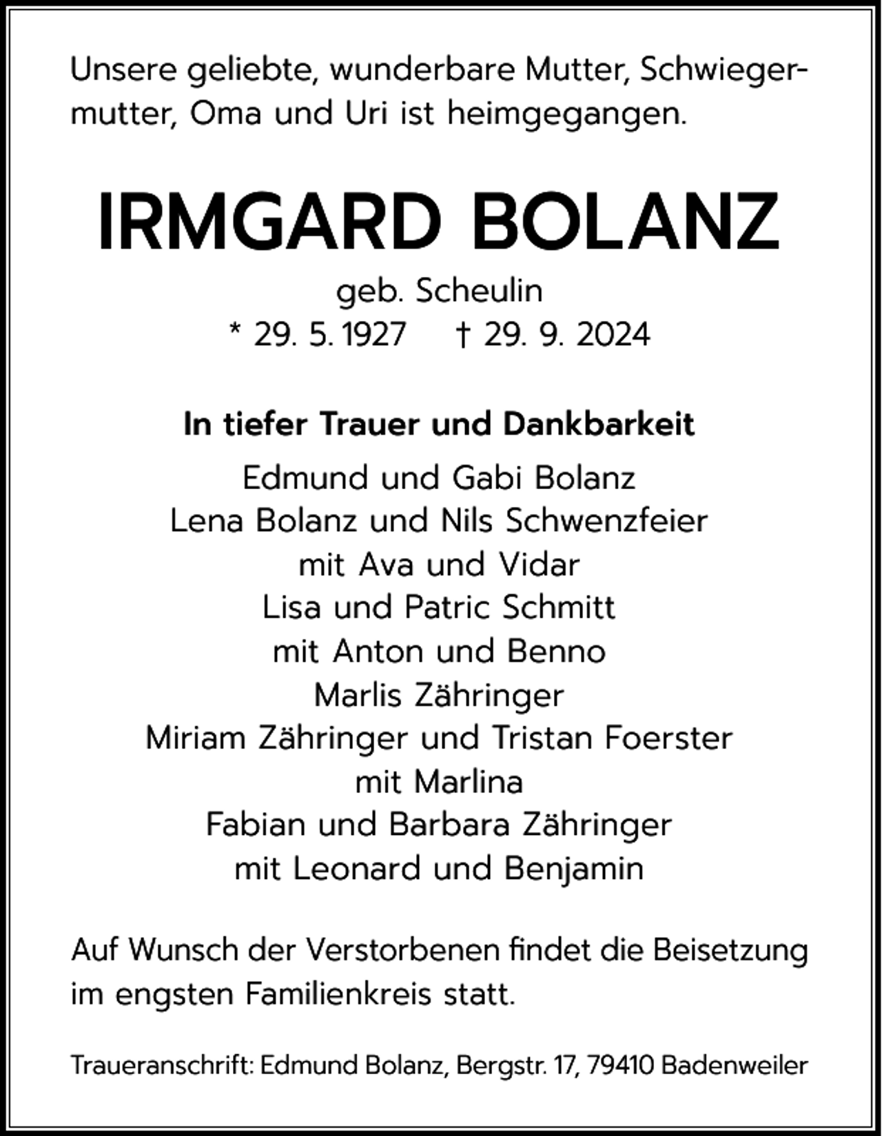<p>Unsere geliebte, wunderbare Mutter, Schwiegermutter, Oma und Uri ist heimgegangen.</p><p>IRMGARD BOLANZ<br />geb. Scheulin<br />* 29. 5. 1927 † 29. 9. 2024</p><p>In tiefer Trauer und Dankbarkeit<br />Edmund und Gabi Bolanz<br />Lena Bolanz und Nils Schwenzfeier<br />mit Ava und Vidar<br />Lisa und Patric Schmitt<br />mit Anton und Benno<br />Marlis Zähringer<br />Miriam Zähringer und Tristan Foerster<br />mit Marlina<br />Fabian und Barbara Zähringer<br />mit Leonard und Benjamin<br />Auf Wunsch der Verstorbenen findet die Beisetzung<br />im engsten Familienkreis statt.<br />Traueranschrift: Edmund Bolanz, Bergstr. 17, 79410 Badenweiler</p>