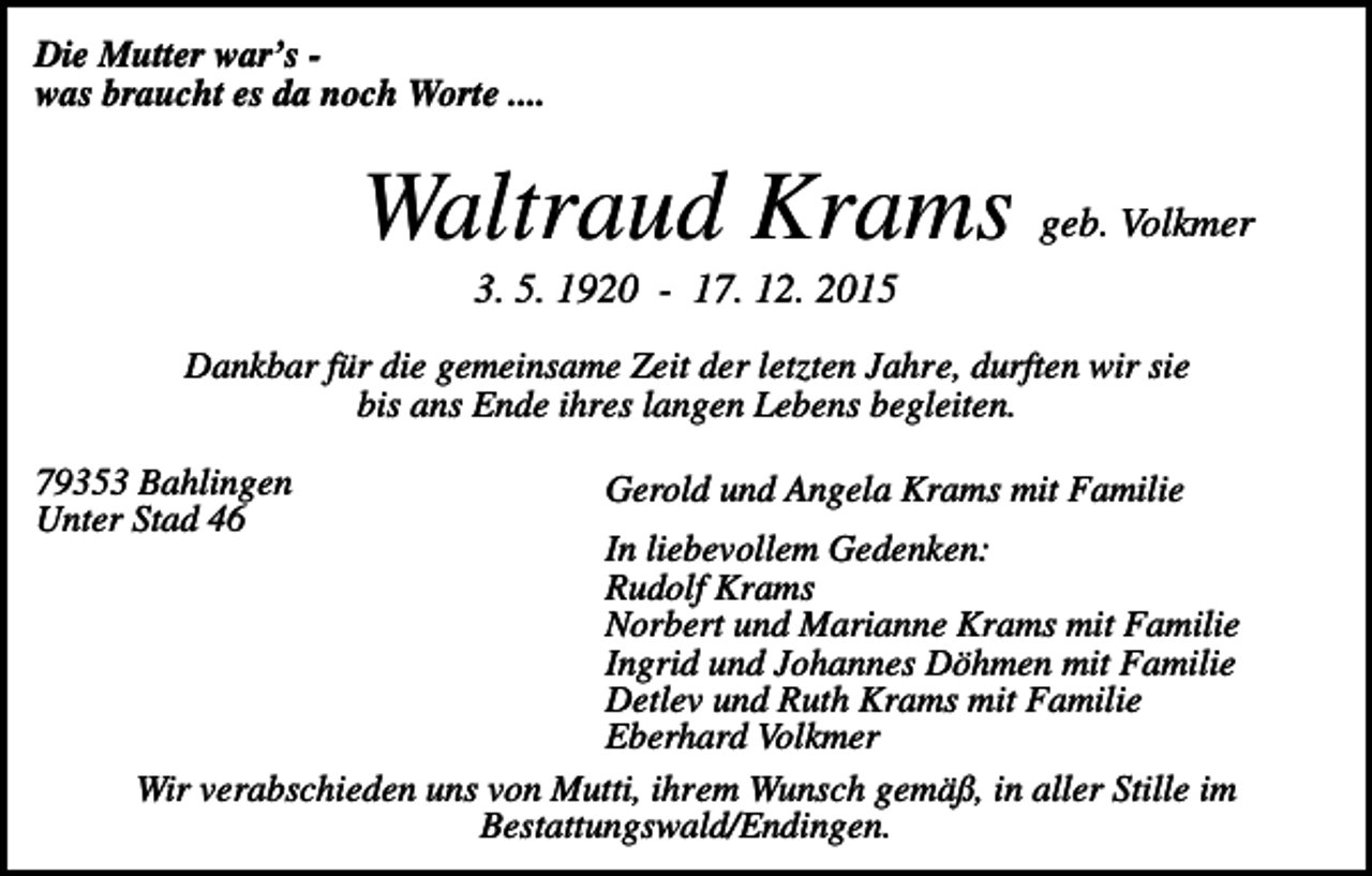 <p>Die Mutter war’s was braucht es da noch Worte ....</p><p>Waltraud Krams geb. Volkmer<br />3. 5. 1920 - 17. 12. 2015<br />Dankbar für die gemeinsame Zeit der letzten Jahre, durften wir sie<br />bis ans Ende ihres langen Lebens begleiten.<br />79353 Bahlingen<br />Unter Stad 46</p><p>Gerold und Angela Krams mit Familie</p><p>In liebevollem Gedenken:<br />Rudolf Krams<br />Norbert und Marianne Krams mit Familie<br />Ingrid und Johannes Döhmen mit Familie<br />Detlev und Ruth Krams mit Familie<br />Eberhard Volkmer<br />Wir verabschieden uns von Mutti, ihrem Wunsch gemäß, in aller Stille im<br />Bestattungswald/Endingen.</p>