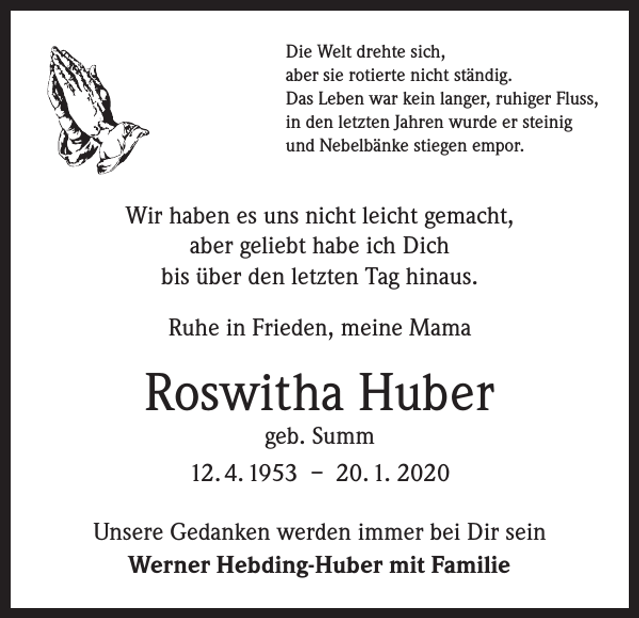 <p>Die Welt drehte sich,<br />aber sie rotierte nicht ständig.<br />Das Leben war kein langer, ruhiger Fluss,<br />in den letzten Jahren wurde er steinig<br />und Nebelbänke stiegen empor.</p><p>Wir haben es uns nicht leicht gemacht,<br />aber geliebt habe ich Dich<br />bis über den letzten Tag hinaus.<br />Ruhe in Frieden, meine Mama</p><p>Roswitha Huber<br />geb. Summ<br />12. 4. 1953 – 20. 1. 2020</p><p>Unsere Gedanken werden immer bei Dir sein<br />Werner Hebding-Huber mit Familie</p>