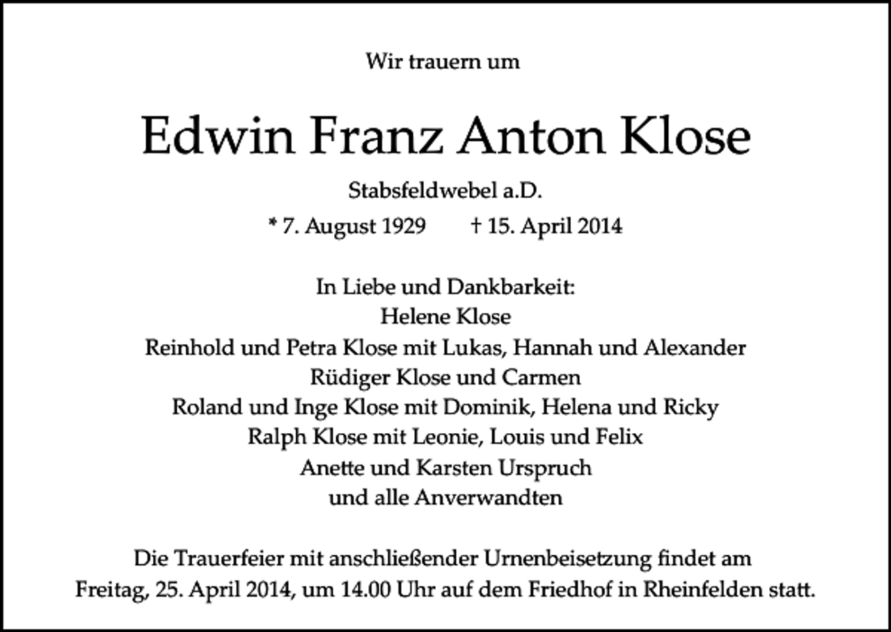 <p>Wir trauern um</p><p>Edwin Franz Anton Klose<br />Stabsfeldwebel a.D.<br />* 7. August 1929</p><p>† 15. April 2014</p><p>In Liebe und Dankbarkeit:<br />Helene Klose<br />Reinhold und Petra Klose mit Lukas, Hannah und Alexander<br />Rüdiger Klose und Carmen<br />Roland und Inge Klose mit Dominik, Helena und Ricky<br />Ralph Klose mit Leonie, Louis und Felix<br />Ane�e und Karsten Urspruch<br />und alle Anverwandten<br />Die Trauerfeier mit anschließender Urnenbeise�ung ﬁndet am<br />Freitag, 25. April 2014, um 14.00 Uhr auf dem Friedhof in Rheinfelden sta�.</p>