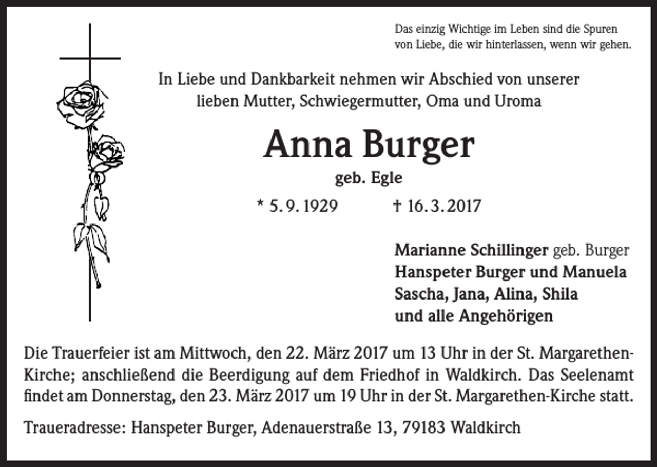 <p>Das einzig Wichtige im Leben sind die Spuren<br />von Liebe, die wir hinterlassen, wenn wir gehen.</p><p>In Liebe und Dankbarkeit nehmen wir Abschied von unserer<br />lieben Mutter, Schwiegermutter, Oma und Uroma</p><p>Anna Burger<br />geb. Egle</p><p>* 5. 9. 1929</p><p>† 16. 3. 2017<br />Marianne Schillinger geb. Burger<br />Hanspeter Burger und Manuela<br />Sascha, Jana, Alina, Shila<br />und alle Angehörigen</p><p>Die Trauerfeier ist am Mittwoch, den 22. März 2017 um 13 Uhr in der St. Margarethen-­<br />Kirche; anschließend die Beerdigung auf dem Friedhof in Waldkirch. Das Seelenamt<br />findet am Donnerstag, den 23. März 2017 um 19 Uhr in der St. Margarethen-Kirche statt.<br />Traueradresse: Hanspeter Burger, Adenauerstraße 13, 79183 Waldkirch</p>