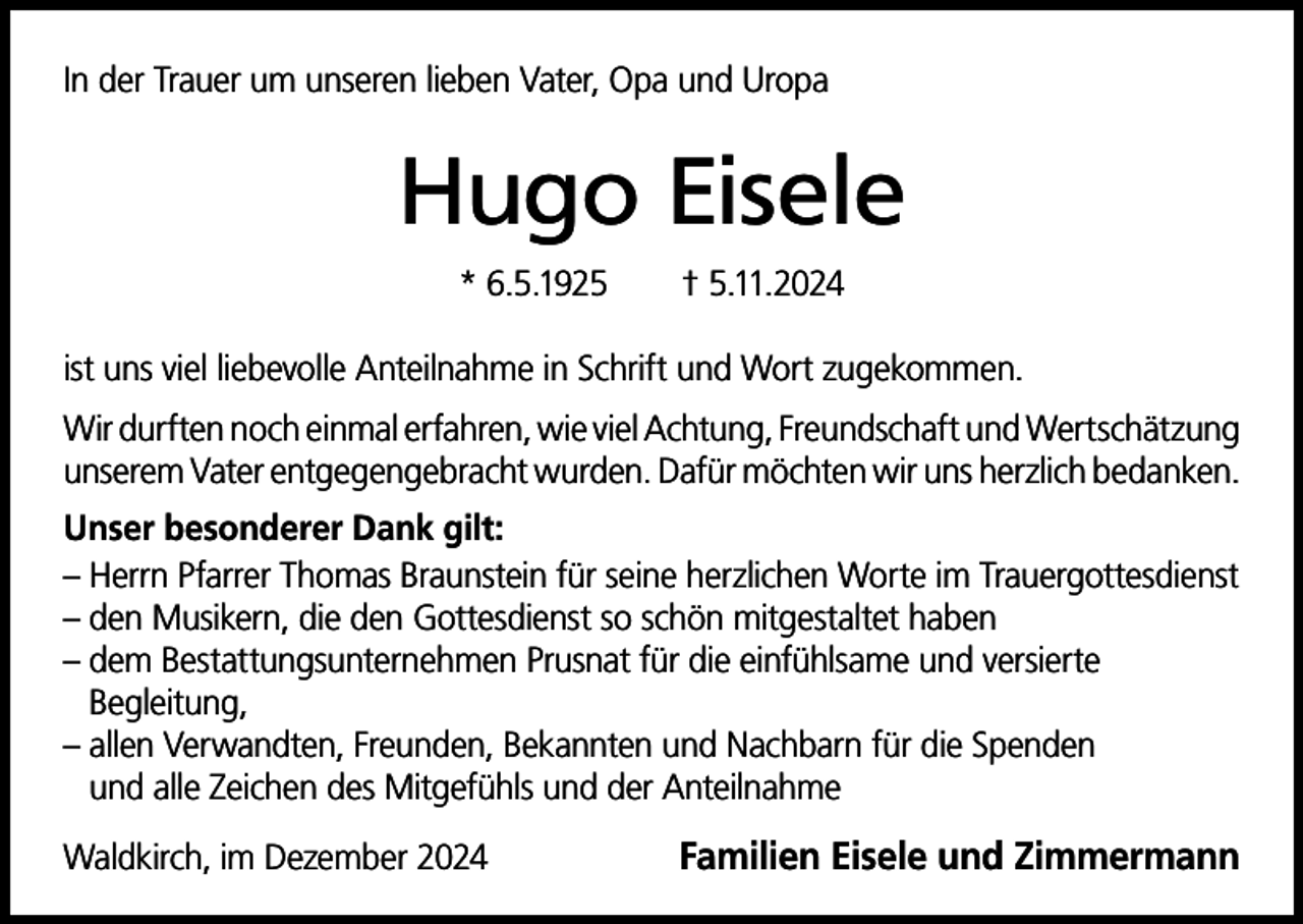 <p>In der Trauer um unseren lieben Vater, Opa und Uropa</p><p>Hugo Eisele<br />* 6.5.1925</p><p>† 5.11.2024</p><p>ist uns viel liebevolle Anteilnahme in Schrift und Wort zugekommen.<br />Wir durften noch einmal erfahren, wie viel Achtung, Freundschaft und Wertschätzung<br />unserem Vater entgegengebracht wurden. Dafür möchten wir uns herzlich bedanken.<br />Unser besonderer Dank gilt:<br />– Herrn Pfarrer Thomas Braunstein für seine herzlichen Worte im Trauergottesdienst<br />– den Musikern, die den Gottesdienst so schön mitgestaltet haben<br />– dem Bestattungsunternehmen Prusnat für die einfühlsame und versierte<br />Begleitung,<br />– allen Verwandten, Freunden, Bekannten und Nachbarn für die Spenden<br />und alle Zeichen des Mitgefühls und der Anteilnahme<br />Waldkirch, im Dezember 2024</p><p>Familien Eisele und Zimmermann</p>