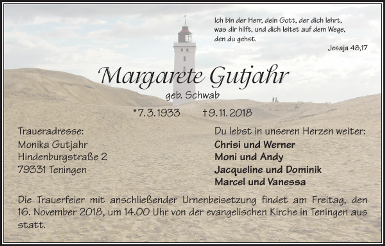 <p>Ich bin der Herr, dein Gott, der dich lehrt,<br />was dir hilft, und dich leitet auf dem Wege,<br />den du gehst.</p><p>Jesaja 48,17</p><p>Margarete Gutjahr<br />geb. Schwab</p><p>* 7. 3. 1933 † 9. 11. 2018<br />Traueradresse:<br />Monika Gutjahr<br />Hindenburgstraße 2<br />79331 Teningen</p><p>Du lebst in unseren Herzen weiter:<br />Chrisi und Werner<br />Moni und Andy<br />Jacqueline und Dominik<br />Marcel und Vanessa</p><p>Die Trauerfeier mit anschließender Urnenbeisetzung findet am Freitag, den<br />16. November 2018, um 14.00 Uhr von der evangelischen Kirche in Teningen aus<br />statt.</p>