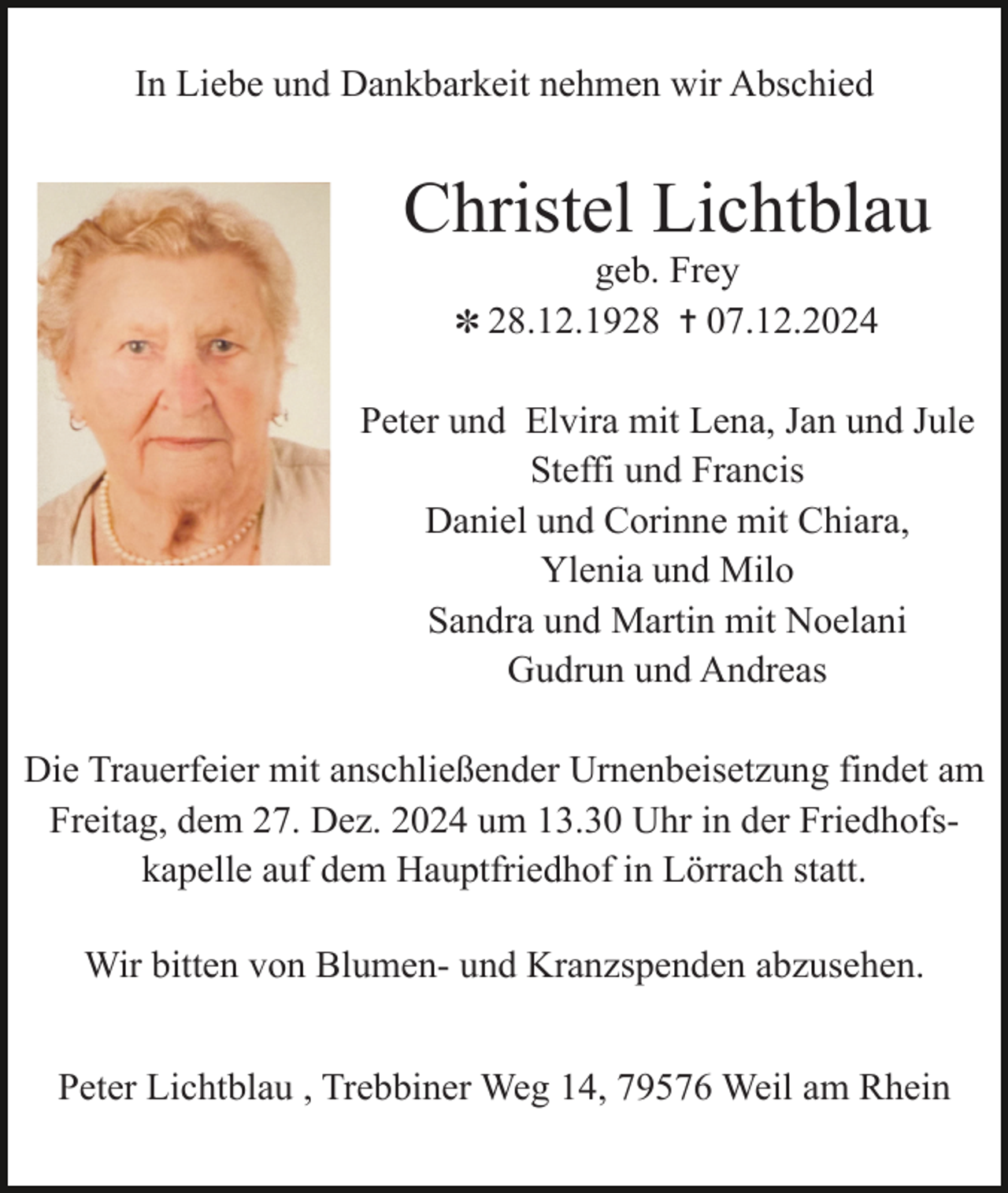 <p>In Liebe und Dankbarkeit nehmen wir Abschied</p><p>Christel Lichtblau<br />geb. Frey<br />✽ 28.12.1928 ✝ 07.12.2024</p><p>Peter und Elvira mit Lena, Jan und Jule<br />Steffi und Francis<br />Daniel und Corinne mit Chiara,<br />Ylenia und Milo<br />Sandra und Martin mit Noelani<br />Gudrun und Andreas<br />Die Trauerfeier mit anschließender Urnenbeisetzung findet am<br />Freitag, dem 27. Dez. 2024 um 13.30 Uhr in der Friedhofskapelle auf dem Hauptfriedhof in Lörrach statt.<br />Wir bitten von Blumen- und Kranzspenden abzusehen.<br />Peter Lichtblau , Trebbiner Weg 14, 79576 Weil am Rhein</p>