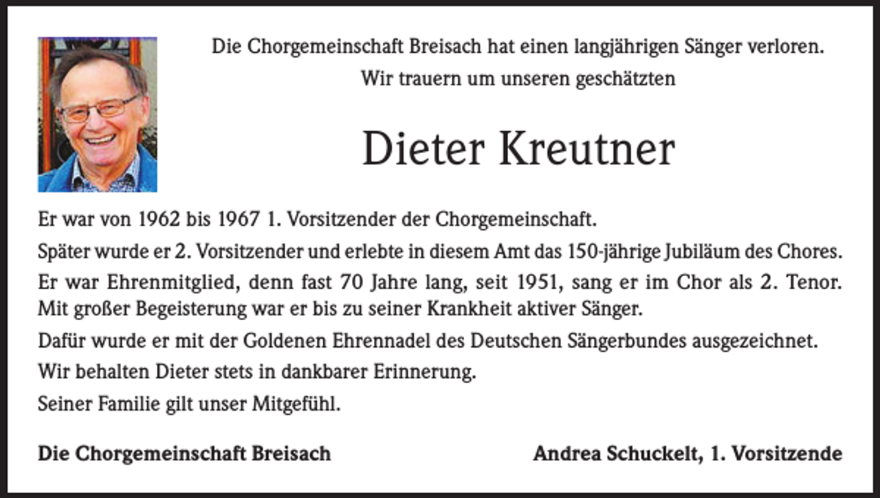 <p>Die Chorgemeinschaft Breisach hat einen langjährigen Sänger verloren.<br />Wir trauern um unseren geschätzten</p><p>Dieter Kreutner<br />Er war von 1962 bis 1967 1. Vorsitzender der Chorgemeinschaft.<br />Später wurde er 2. Vorsitzender und erlebte in diesem Amt das 150-jährige Jubiläum des Chores.<br />Er war Ehrenmitglied, denn fast 70 Jahre lang, seit 1951, sang er im Chor als 2. Tenor.<br />Mit großer Begeisterung war er bis zu seiner Krankheit aktiver Sänger.<br />Dafür wurde er mit der Goldenen Ehrennadel des Deutschen Sängerbundes ausgezeichnet.<br />Wir behalten Dieter stets in dankbarer Erinnerung.<br />Seiner Familie gilt unser Mitgefühl.<br />Die Chorgemeinschaft Breisach</p><p>Andrea Schuckelt, 1. Vorsitzende</p>