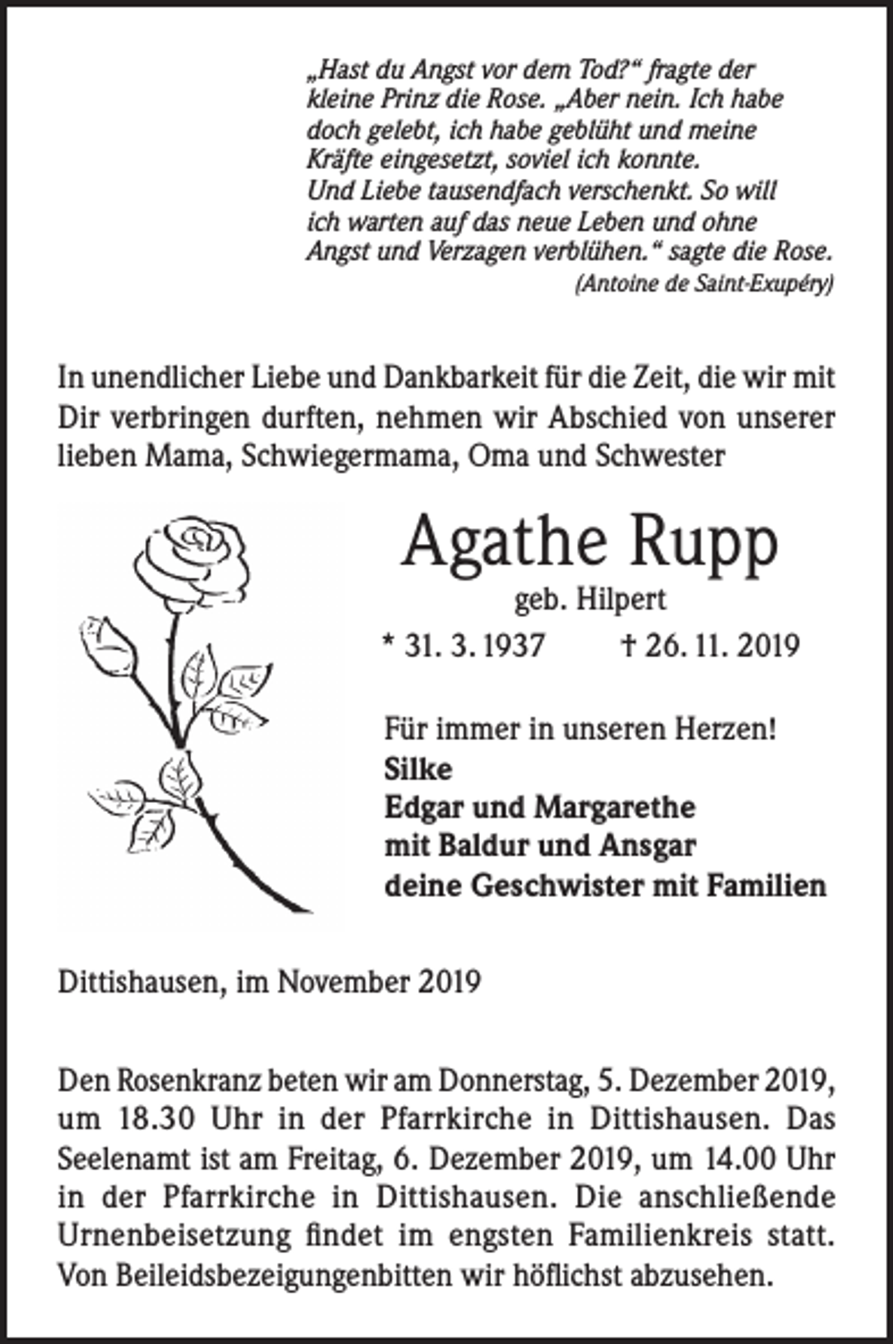 <p>„Hast du Angst vor dem Tod?“ fragte der<br />kleine Prinz die Rose. „Aber nein. Ich habe<br />doch gelebt, ich habe geblüht und meine<br />Kräfte eingesetzt, soviel ich konnte.<br />Und Liebe tausendfach verschenkt. So will<br />ich warten auf das neue Leben und ohne<br />Angst und Verzagen verblühen.“ sagte die Rose.</p><p>(Antoine de Saint-Exupéry)</p><p>In unendlicher Liebe und Dankbarkeit für die Zeit, die wir mit<br />Dir verbringen durften, nehmen wir Abschied von unserer<br />lieben Mama, Schwiegermama, Oma und Schwester</p><p>Agathe Rupp</p><p>geb. Hilpert<br />* 31. 3. 1937<br />† 26. 11. 2019<br />Für immer in unseren Herzen!<br />Silke<br />Edgar und Margarethe<br />mit Baldur und Ansgar<br />deine Geschwister mit Familien<br />Dittishausen, im November 2019<br />Den Rosenkranz beten wir am Donnerstag, 5. Dezember 2019,<br />um 18.30 Uhr in der Pfarrkirche in Dittishausen. Das<br />Seelenamt ist am Freitag, 6. Dezember 2019, um 14.00 Uhr<br />in der Pfarrkirche in Dittishausen. Die anschließende<br />Urnenbeisetzung findet im engsten Familienkreis statt.<br />Von Beileidsbezeigungenbitten wir höflichst abzusehen.</p>
