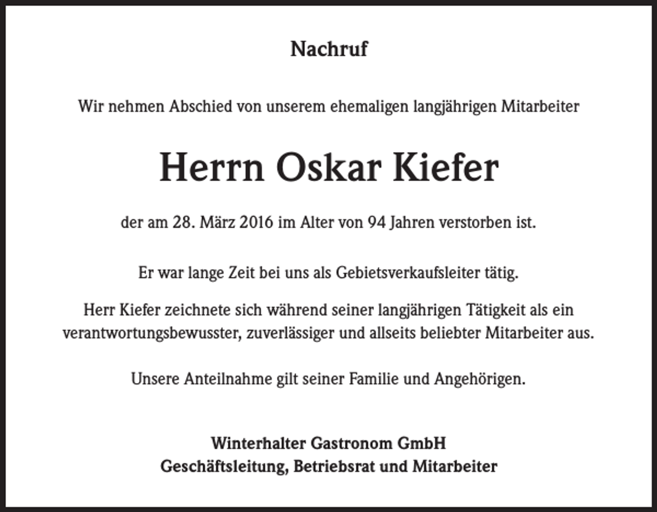 <p>Nachruf<br />Wir nehmen Abschied von unserem ehemaligen langjährigen Mitarbeiter</p><p>Herrn Oskar Kiefer<br />der am 28. März 2016 im Alter von 94 Jahren verstorben ist.<br />Er war lange Zeit bei uns als Gebietsverkaufsleiter tätig.<br />Herr Kiefer zeichnete sich während seiner langjährigen Tätigkeit als ein<br />verantwortungsbewusster, zuverlässiger und allseits beliebter Mitarbeiter aus.<br />Unsere Anteilnahme gilt seiner Familie und Angehörigen.<br />Winterhalter Gastronom GmbH<br />Geschäftsleitung, Betriebsrat und Mitarbeiter</p>