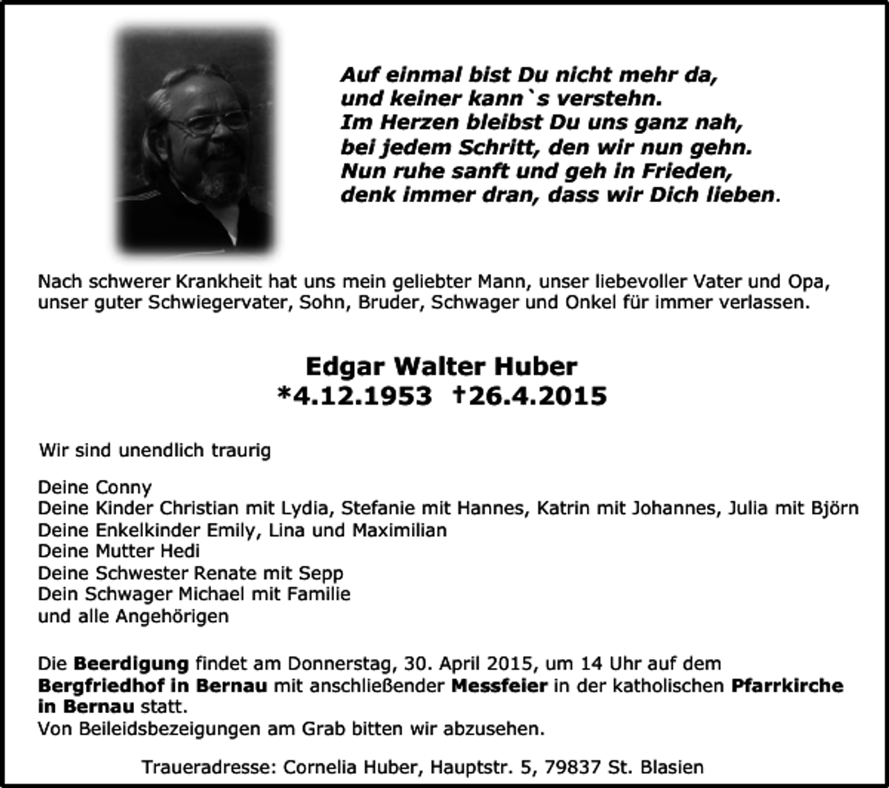 <p>Auf einmal bist Du nicht mehr da,<br />und keiner kann`s verstehn.<br />Im Herzen bleibst Du uns ganz nah,<br />bei jedem Schritt, den wir nun gehn.<br />Nun ruhe sanft und geh in Frieden,<br />denk immer dran, dass wir Dich lieben.</p><p>Nach schwerer Krankheit hat uns mein geliebter Mann, unser liebevoller Vater und Opa,<br />unser guter Schwiegervater, Sohn, Bruder, Schwager und Onkel für immer verlassen.</p><p>Edgar Walter Huber<br />*4.12.1953 †26.4.2015</p><p>S.</p><p>Wir sind unendlich traurig<br />Deine Conny<br />Deine Kinder Christian mit Lydia, Stefanie mit Hannes, Katrin mit Johannes, Julia mit Björn<br />Deine Enkelkinder Emily, Lina und Maximilian<br />Deine Mutter Hedi<br />Deine Schwester Renate mit Sepp<br />Dein Schwager Michael mit Familie<br />und alle Angehörigen<br />Die Beerdigung findet am Donnerstag, 30. April 2015, um 14 Uhr auf dem<br />Bergfriedhof in Bernau mit anschließender Messfeier in der katholischen Pfarrkirche<br />in Bernau statt.<br />Von Beileidsbezeigungen am Grab bitten wir abzusehen.<br />Traueradresse: Cornelia Huber, Hauptstr. 5, 79837 St. Blasien</p>