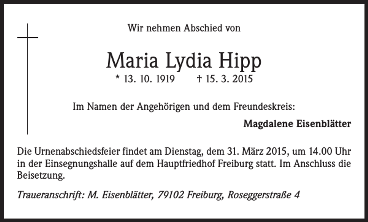 <p>Wir nehmen Abschied von</p><p>Maria Lydia Hipp<br />* 13. 10. 1919 † 15. 3. 2015</p><p>Im Namen der Angehörigen und dem Freundeskreis:<br />Magdalene Eisenblätter<br />Die Urnenabschiedsfeier findet am Dienstag, dem 31. März 2015, um 14.00 Uhr<br />in der Einsegnungshalle auf dem Hauptfriedhof Freiburg statt. Im Anschluss die<br />Beisetzung.<br />Traueranschrift: M. Eisenblätter, 79102 Freiburg, Roseggerstraße 4</p>