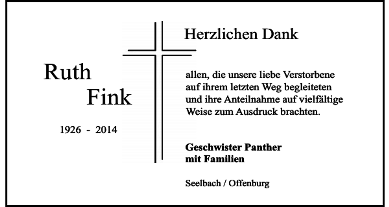 <p>Herzlichen Dank</p><p>Ruth<br />Fink</p><p>allen, die unsere liebe Verstorbene<br />auf ihrem letzten Weg begleiteten<br />und ihre Anteilnahme auf vielfältige<br />Weise zum Ausdruck brachten.</p><p>1926 - 2014<br />Geschwister Panther<br />mit Familien<br />Seelbach / Offenburg</p>
