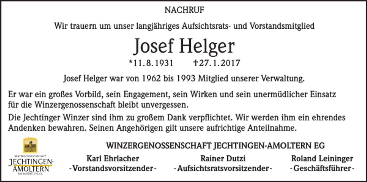 <p>NACHRUF<br />Wir trauern um unser langjähriges Aufsichtsrats- und Vorstandsmitglied</p><p>Josef Helger</p><p>*11. 8. 1931</p><p>† 27. 1. 2017</p><p>Josef Helger war von 1962 bis 1993 Mitglied unserer Verwaltung.<br />Er war ein großes Vorbild, sein Engagement, sein Wirken und sein unermüdlicher Einsatz<br />für die Winzergenossenschaft bleibt unvergessen.<br />Die Jechtinger Winzer sind ihm zu großem Dank verpflichtet. Wir werden ihm ein e­ hrendes<br />Andenken bewahren. Seinen Angehörigen gilt unsere aufrichtige Anteilnahme.<br />WINZERGENOSSENSCHAFT JECHTINGEN-AMOLTERN EG</p><p>Karl Ehrlacher<br />- Vorstandsvorsitzender -</p><p>Rainer Dutzi<br />- Aufsichtsratsvorsitzender -</p><p>Roland Leininger<br />- Geschäftsführer -</p>