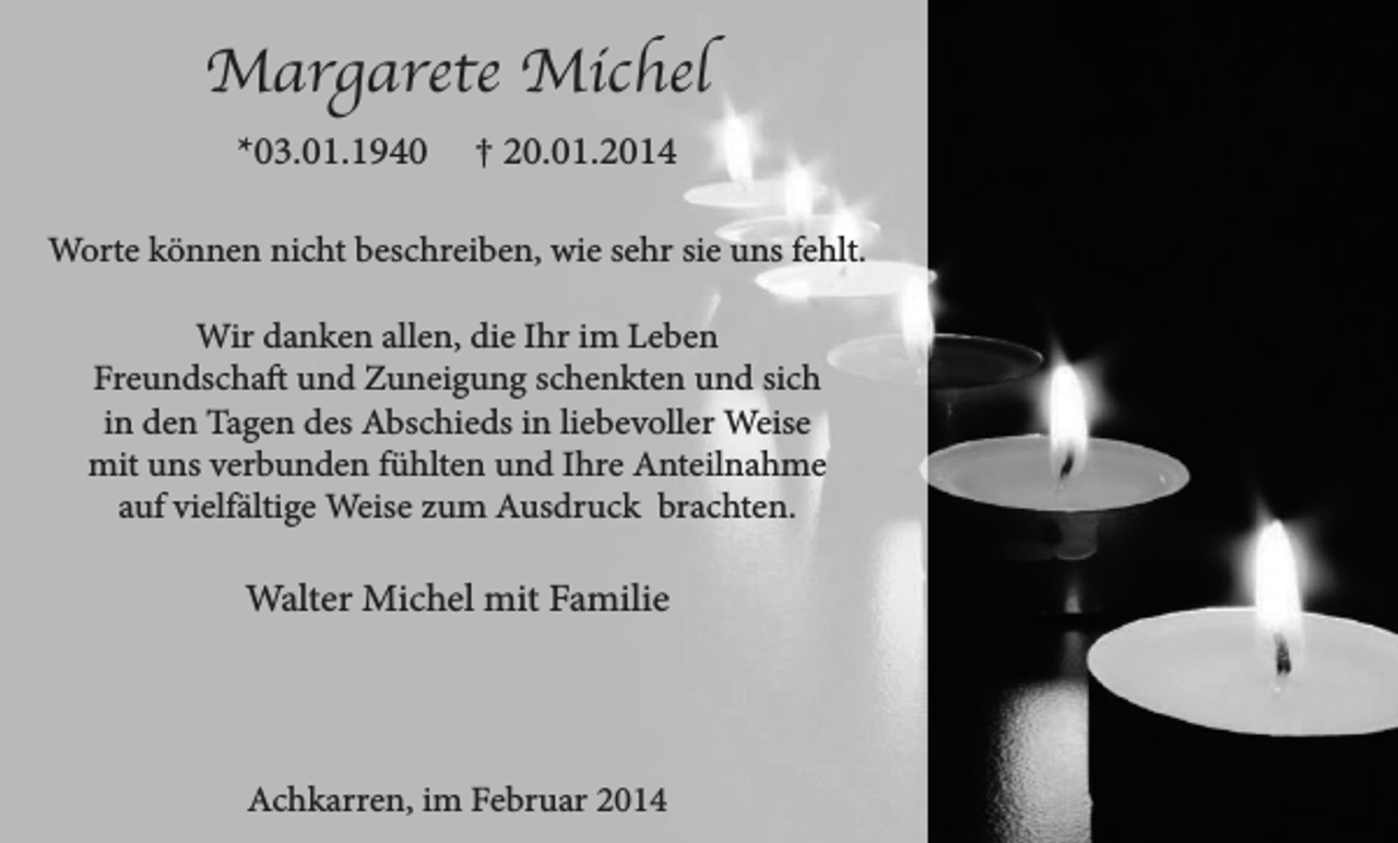 <p>Margarete Michel<br />*03.01.1940</p><p>† 20.01.2014</p><p>Worte können nicht beschreiben, wie sehr sie uns fehlt.<br />Wir danken allen, die Ihr im Leben<br />Freundschaft und Zuneigung schenkten und sich<br />in den Tagen des Abschieds in liebevoller Weise<br />mit uns verbunden fühlten und Ihre Anteilnahme<br />auf vielfältige Weise zum Ausdruck brachten.</p><p>Walter Michel mit Familie</p><p>Achkarren, im Februar 2014</p>