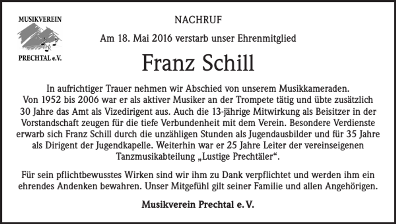 <p>NACHRUF<br />Am 18. Mai 2016 verstarb unser Ehrenmitglied</p><p>Franz Schill<br />In aufrichtiger Trauer nehmen wir Abschied von unserem Musikkameraden.<br />Von 1952 bis 2006 war er als aktiver Musiker an der Trompete tätig und übte zusätzlich<br />30 Jahre das Amt als Vizedirigent aus. Auch die 13-jährige Mitwirkung als Beisitzer in der<br />Vorstandschaft zeugen für die tiefe Verbundenheit mit dem Verein. Besondere Verdienste<br />erwarb sich Franz Schill durch die unzähligen Stunden als Jugendausbilder und für 35 Jahre<br />als Dirigent der Jugendkapelle. Weiterhin war er 25 Jahre Leiter der vereinseigenen<br />Tanzmusikabteilung „Lustige Prechtäler“.<br />Für sein pflichtbewusstes Wirken sind wir ihm zu Dank verpflichtet und werden ihm ein<br />ehrendes Andenken bewahren. Unser Mitgefühl gilt seiner Familie und allen Angehörigen.<br />Musikverein Prechtal e. V.</p>