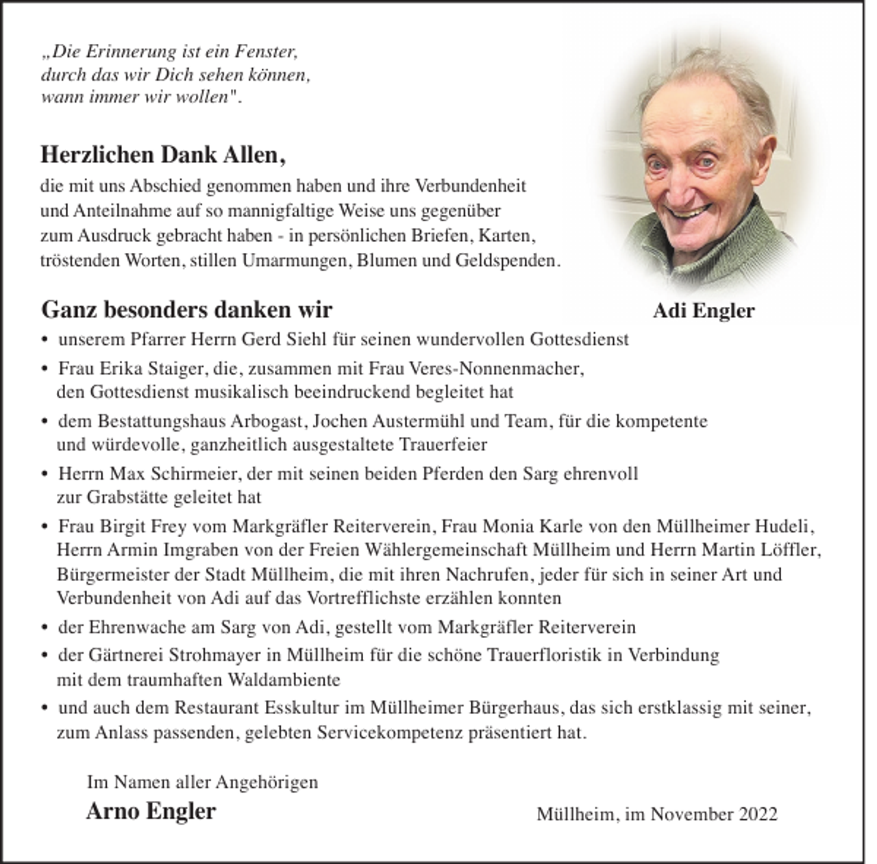 <p>„Die Erinnerung ist ein Fenster,<br />durch das wir Dich sehen können,<br />wann immer wir wollen".</p><p>Herzlichen Dank Allen,</p><p>die mit uns Abschied genommen haben und ihre Verbundenheit<br />und Anteilnahme auf so mannigfaltige Weise uns gegenüber<br />zum Ausdruck gebracht haben - in persönlichen Briefen, Karten,<br />tröstenden Worten, stillen Umarmungen, Blumen und Geldspenden.</p><p>Ganz besonders danken wir</p><p>Adi Engler</p><p>• unserem Pfarrer Herrn Gerd Siehl für seinen wundervollen Gottesdienst<br />• Frau Erika Staiger, die, zusammen mit Frau Veres-Nonnenmacher,<br />den Gottesdienst musikalisch beeindruckend begleitet hat<br />• dem Bestattungshaus Arbogast, Jochen Austermühl und Team, für die kompetente<br />und würdevolle, ganzheitlich ausgestaltete Trauerfeier<br />• Herrn Max Schirmeier, der mit seinen beiden Pferden den Sarg ehrenvoll<br />zur Grabstätte geleitet hat<br />• Frau Birgit Frey vom Markgräfler Reiterverein, Frau Monia Karle von den Müllheimer Hudeli,<br />Herrn Armin Imgraben von der Freien Wählergemeinschaft Müllheim und Herrn Martin Löffler,<br />Bürgermeister der Stadt Müllheim, die mit ihren Nachrufen, jeder für sich in seiner Art und<br />Verbundenheit von Adi auf das Vortrefflichste erzählen konnten<br />• der Ehrenwache am Sarg von Adi, gestellt vom Markgräfler Reiterverein<br />• der Gärtnerei Strohmayer in Müllheim für die schöne Trauerfloristik in Verbindung<br />mit dem traumhaften Waldambiente<br />• und auch dem Restaurant Esskultur im Müllheimer Bürgerhaus, das sich erstklassig mit seiner,<br />zum Anlass passenden, gelebten Servicekompetenz präsentiert hat.<br />Im Namen aller Angehörigen</p><p>Arno Engler</p><p>Müllheim, im November 2022</p>