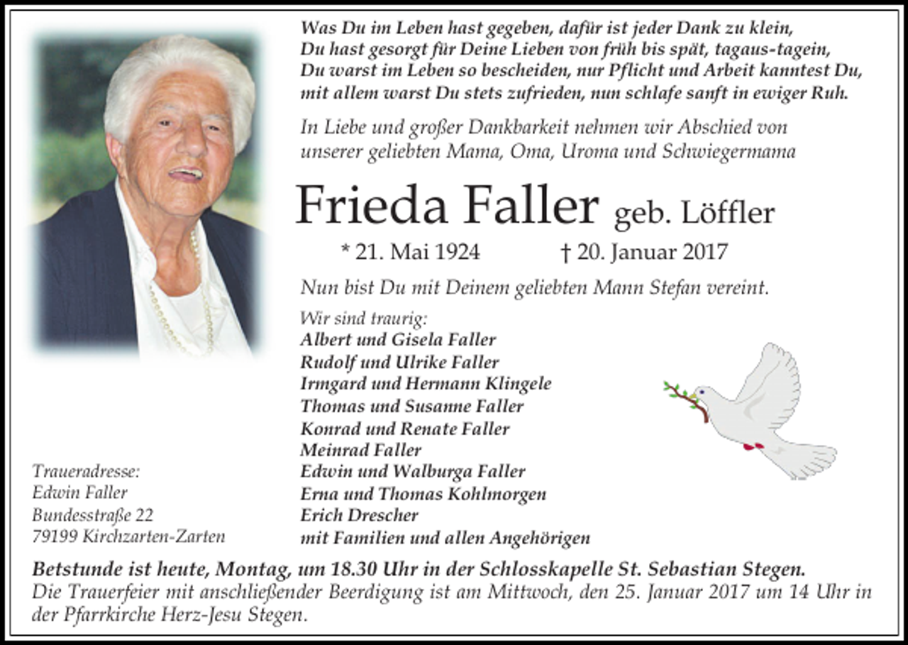 <p>Was Du im Leben hast gegeben, dafür ist jeder Dank zu klein,<br />Du hast gesorgt für Deine Lieben von früh bis spät, tagaus-tagein,<br />Du warst im Leben so bescheiden, nur Pflicht und Arbeit kanntest Du,<br />mit allem warst Du stets zufrieden, nun schlafe sanft in ewiger Ruh.</p><p>In Liebe und großer Dankbarkeit nehmen wir Abschied von<br />unserer geliebten Mama, Oma, Uroma und Schwiegermama</p><p>Frieda Faller geb. Löffler<br />* 21. Mai 1924</p><p>† 20. Januar 2017</p><p>Nun bist Du mit Deinem geliebten Mann Stefan vereint.</p><p>Traueradresse:<br />Edwin Faller<br />Bundesstraße 22<br />79199 Kirchzarten-Zarten</p><p>Wir sind traurig:<br />Albert und Gisela Faller<br />Rudolf und Ulrike Faller<br />Irmgard und Hermann Klingele<br />Thomas und Susanne Faller<br />Konrad und Renate Faller<br />Meinrad Faller<br />Edwin und Walburga Faller<br />Erna und Thomas Kohlmorgen<br />Erich Drescher<br />mit Familien und allen Angehörigen</p><p>Betstunde ist heute, Montag, um 18.30 Uhr in der Schlosskapelle St. Sebastian Stegen.<br />Die Trauerfeier mit anschließender Beerdigung ist am Mittwoch, den 25. Januar 2017 um 14 Uhr in<br />der Pfarrkirche Herz-Jesu Stegen.</p>