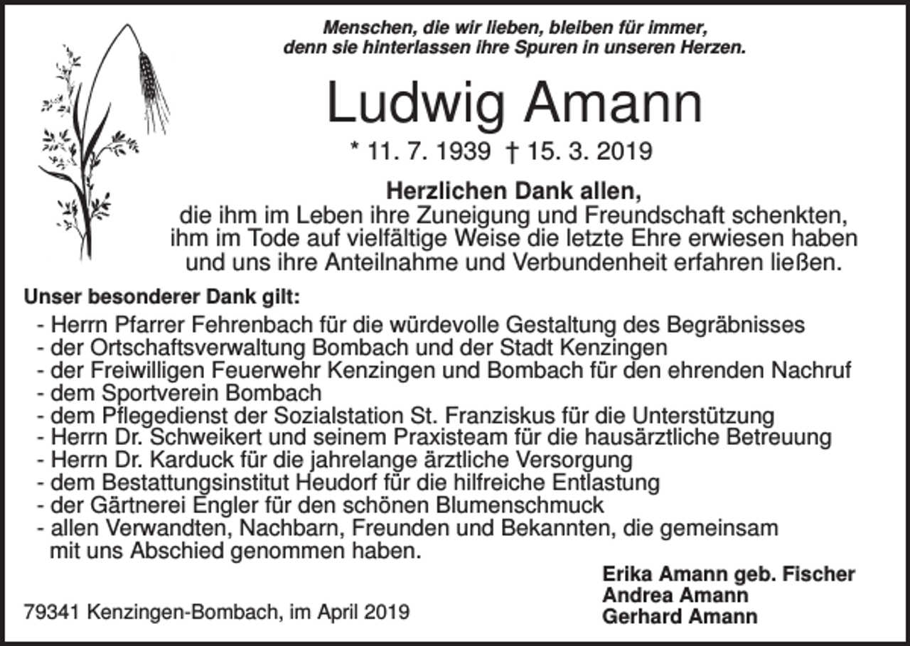 <p>Menschen, die wir lieben, bleiben für immer,<br />denn sie hinterlassen ihre Spuren in unseren Herzen.</p><p>Ludwig Amann<br />* 11. 7. 1939 † 15. 3. 2019<br />Herzlichen Dank allen,<br />die ihm im Leben ihre Zuneigung und Freundschaft schenkten,<br />ihm im Tode auf vielfältige Weise die letzte Ehre erwiesen haben<br />und uns ihre Anteilnahme und Verbundenheit erfahren ließen.<br />Unser besonderer Dank gilt:</p><p>- Herrn Pfarrer Fehrenbach für die würdevolle Gestaltung des Begräbnisses<br />- der Ortschaftsverwaltung Bombach und der Stadt Kenzingen<br />- der Freiwilligen Feuerwehr Kenzingen und Bombach für den ehrenden Nachruf<br />- dem Sportverein Bombach<br />- dem Pflegedienst der Sozialstation St. Franziskus für die Unterstützung<br />- Herrn Dr. Schweikert und seinem Praxisteam für die hausärztliche Betreuung<br />- Herrn Dr. Karduck für die jahrelange ärztliche Versorgung<br />- dem Bestattungsinstitut Heudorf für die hilfreiche Entlastung<br />- der Gärtnerei Engler für den schönen Blumenschmuck<br />- allen Verwandten, Nachbarn, Freunden und Bekannten, die gemeinsam<br />mit uns Abschied genommen haben.<br />79341 Kenzingen-Bombach, im April 2019</p><p>Erika Amann geb. Fischer<br />Andrea Amann<br />Gerhard Amann</p>