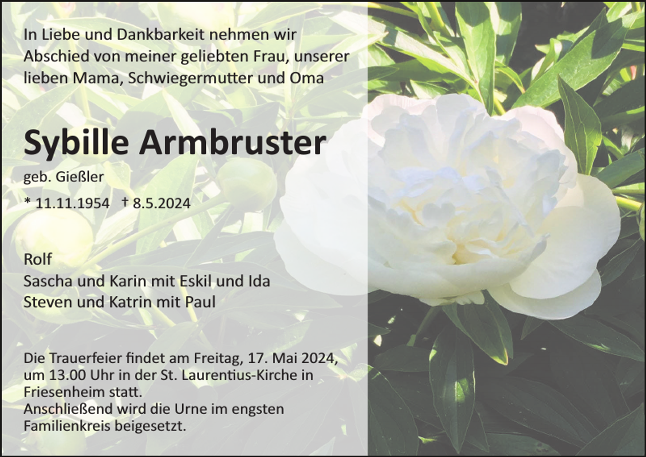 <p>In Liebe und Dankbarkeit nehmen wir<br />Abschied von meiner geliebten Frau, unserer<br />lieben Mama, Schwiegermutter und Oma</p>
<p>Sybille Armbruster<br />geb. Gießler<br />* 11.11.1954 † 8.5.2024</p>
<p>Rolf<br />Sascha und Karin mit Eskil und Ida<br />Steven und Katrin mit Paul<br />Die Trauerfeier ﬁndet am Freitag, 17. Mai 2024,<br />um 13.00 Uhr in der St. Laurentius-­Kirche in<br />Friesenheim statt.<br />Anschließend wird die Urne im engsten<br />Familienkreis beigesetzt.</p>