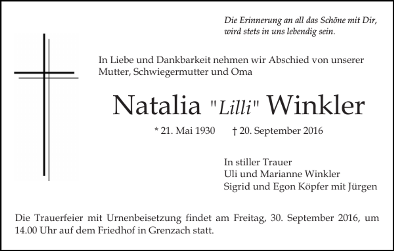 <p>Die Erinnerung an all das Schöne mit Dir,<br />wird stets in uns lebendig sein.</p><p>In Liebe und Dankbarkeit nehmen wir Abschied von unserer<br />Mutter, Schwiegermutter und Oma</p><p>Natalia "Lilli" Winkler<br />* 21. Mai 1930</p><p>† 20. September 2016<br />In stiller Trauer<br />Uli und Marianne Winkler<br />Sigrid und Egon Köpfer mit Jürgen</p><p>Die Trauerfeier mit Urnenbeisetzung findet am Freitag, 30. September 2016, um<br />14.00 Uhr auf dem Friedhof in Grenzach statt.</p>