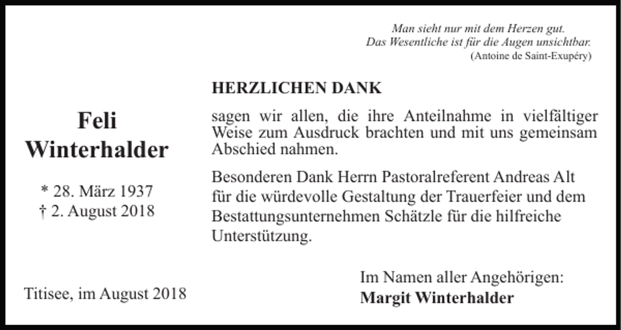 <p>Man sieht nur mit dem Herzen gut.<br />Das Wesentliche ist für die Augen unsichtbar.<br />(Antoine de Saint-Exupéry)</p><p>HERZLICHEN DANK</p><p>Feli<br />Winterhalder<br />* 28. März 1937<br />† 2. August 2018</p><p>Titisee, im August 2018</p><p>sagen wir allen, die ihre Anteilnahme in vielfältiger<br />Weise zum Ausdruck brachten und mit uns gemeinsam<br />Abschied nahmen.<br />Besonderen Dank Herrn Pastoralreferent Andreas Alt<br />für die würdevolle Gestaltung der Trauerfeier und dem<br />Bestattungsunternehmen Schätzle für die hilfreiche<br />Unterstützung.<br />Im Namen aller Angehörigen:<br />Margit Winterhalder</p>