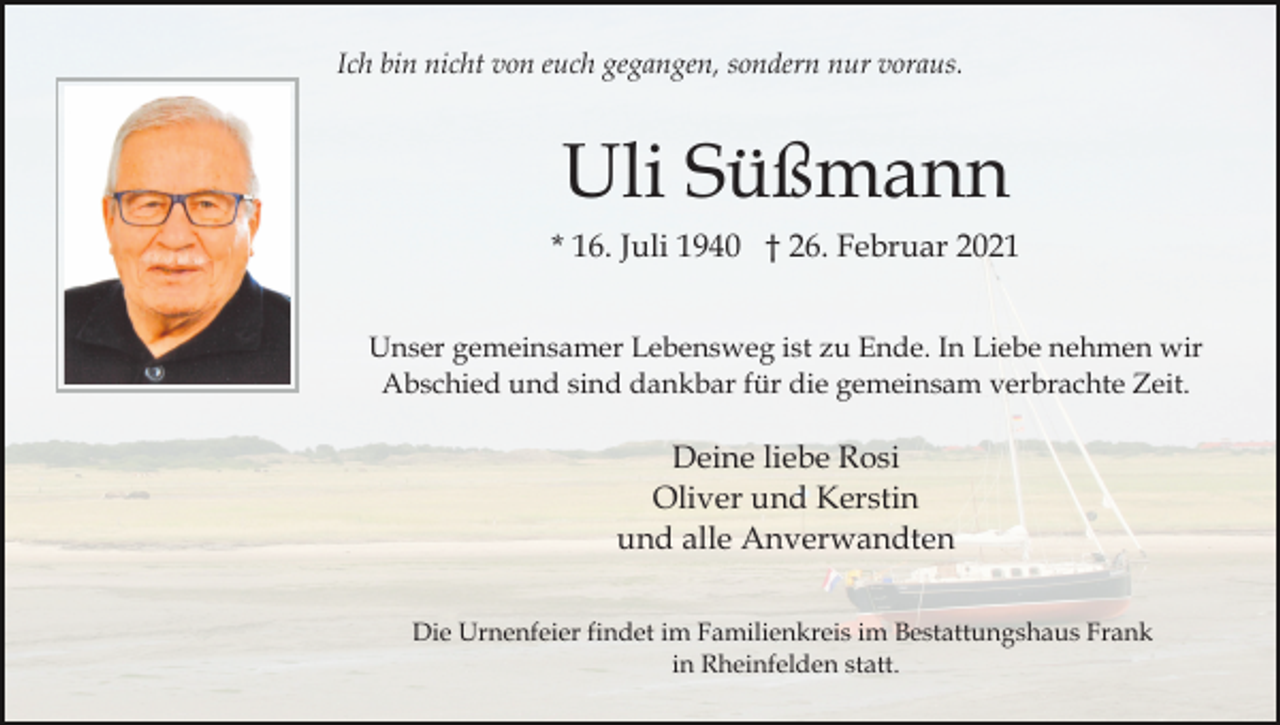 <p>Ich bin nicht von euch gegangen, sondern nur voraus.</p><p>Uli Süßmann<br />* 16. Juli 1940 † 26. Februar 2021<br />Unser gemeinsamer Lebensweg ist zu Ende. In Liebe nehmen wir<br />Abschied und sind dankbar für die gemeinsam verbrachte Zeit.</p><p>Deine liebe Rosi<br />Oliver und Kerstin<br />und alle Anverwandten<br />Die Urnenfeier findet im Familienkreis im Bestattungshaus Frank<br />in Rheinfelden statt.</p>