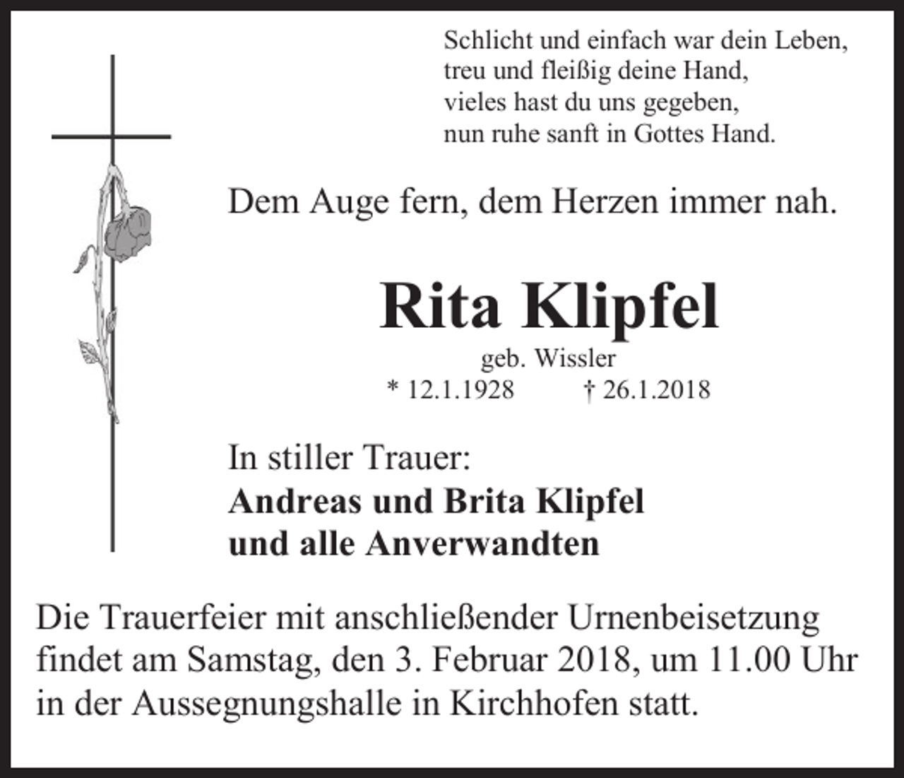 <p>Schlicht und einfach war dein Leben,<br />treu und fleißig deine Hand,<br />vieles hast du uns gegeben,<br />nun ruhe sanft in Gottes Hand.</p><p>Dem Auge fern, dem Herzen immer nah.</p><p>Rita Klipfel<br />geb. Wissler<br />* 12.1.1928<br />† 26.1.2018</p><p>In stiller Trauer:<br />Andreas und Brita Klipfel<br />und alle Anverwandten<br />Die Trauerfeier mit anschließender Urnenbeisetzung<br />findet am Samstag, den 3. Februar 2018, um 11.00 Uhr<br />in der Aussegnungshalle in Kirchhofen statt.</p>