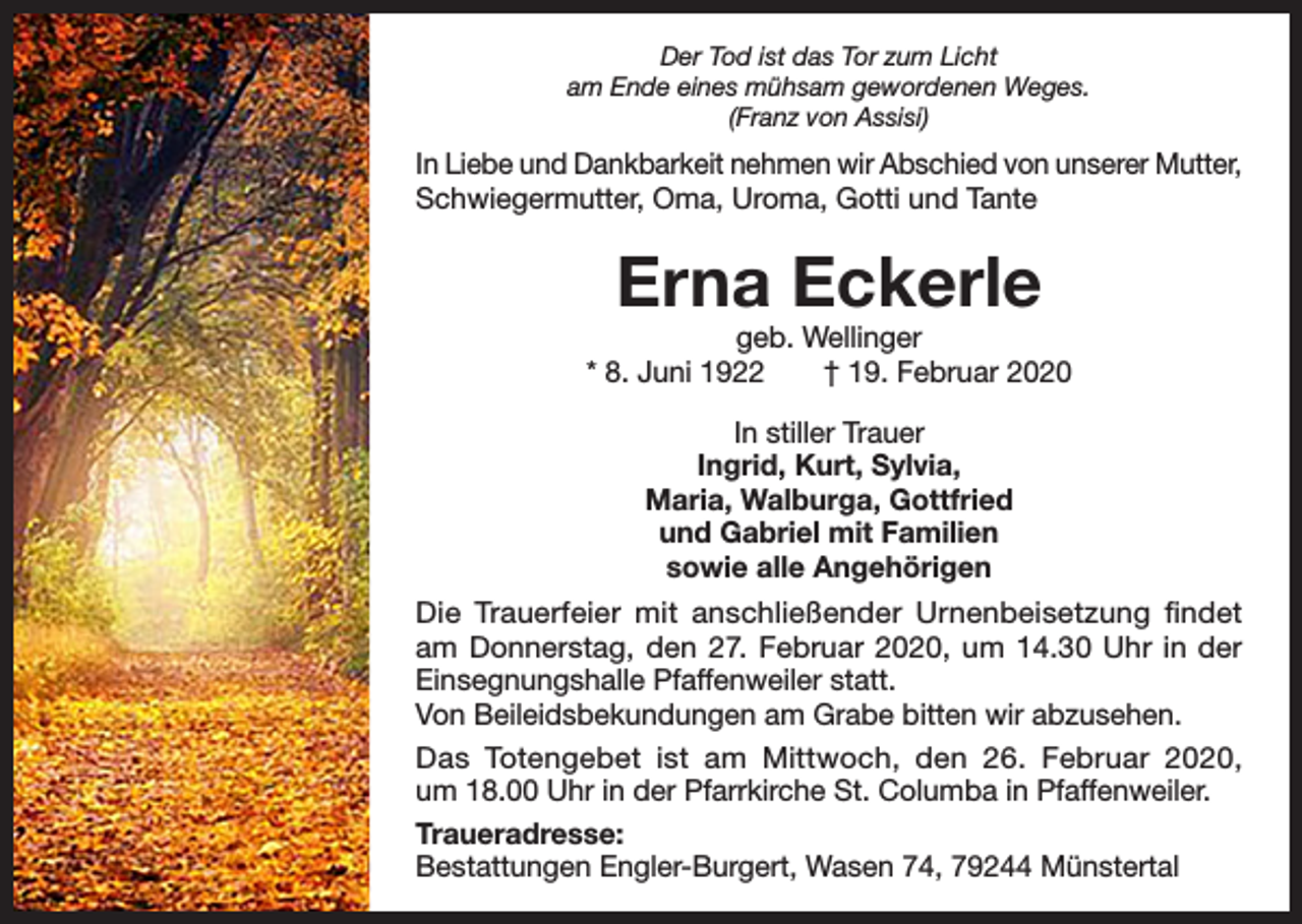 <p>Der Tod ist das Tor zum Licht<br />am Ende eines mühsam gewordenen Weges.<br />(Franz von Assisi)</p><p>In Liebe und Dankbarkeit nehmen wir Abschied von unserer Mutter,<br />Schwiegermutter, Oma, Uroma, Gotti und Tante</p><p>Erna Eckerle</p><p>geb. Wellinger<br />* 8. Juni 1922 † 19. Februar 2020<br />In stiller Trauer<br />Ingrid, Kurt, Sylvia,<br />Maria, Walburga, Gottfried<br />und Gabriel mit Familien<br />sowie alle Angehörigen<br />Die Trauerfeier mit anschließender Urnenbeisetzung findet<br />am Donnerstag, den 27. Februar 2020, um 14.30 Uhr in der<br />Einsegnungshalle Pfaffenweiler statt.<br />Von Beileidsbekundungen am Grabe bitten wir abzusehen.<br />Das Totengebet ist am Mittwoch, den 26. Februar 2020,<br />um 18.00 Uhr in der Pfarrkirche St. Columba in Pfaffenweiler.<br />Traueradresse:<br />Bestattungen Engler-Burgert, Wasen 74, 79244 Münstertal</p>