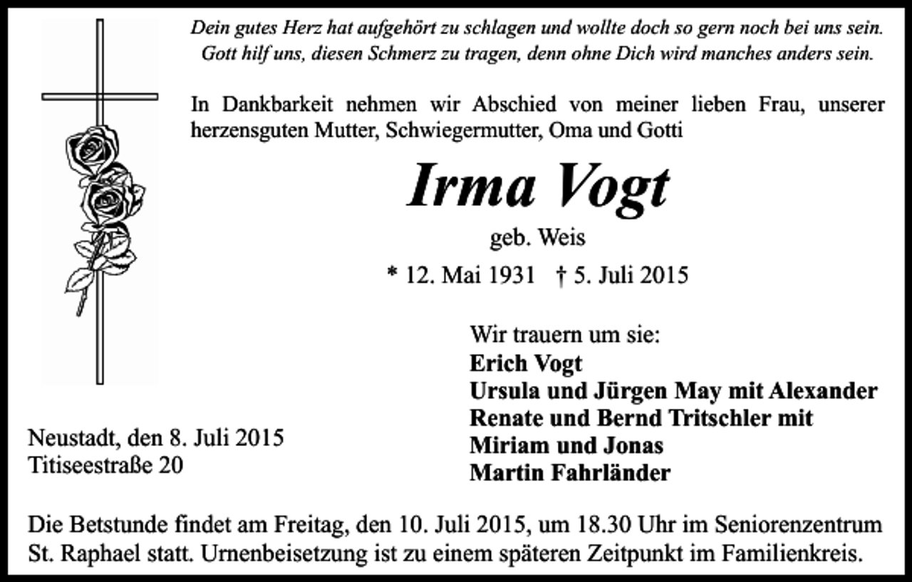 <p>Dein gutes Herz hat aufgehört zu schlagen und wollte doch so gern noch bei uns sein.<br />Gott hilf uns, diesen Schmerz zu tragen, denn ohne Dich wird manches anders sein.</p><p>In Dankbarkeit nehmen wir Abschied von meiner lieben Frau, unserer<br />herzensguten Mutter, Schwiegermutter, Oma und Gotti</p><p>Irma Vogt<br />geb. Weis</p><p>* 12. Mai 1931 † 5. Juli 2015</p><p>Neustadt, den 8. Juli 2015<br />Titiseestraße 20</p><p>Wir trauern um sie:<br />Erich Vogt<br />Ursula und Jürgen May mit Alexander<br />Renate und Bernd Tritschler mit<br />Miriam und Jonas<br />Martin Fahrländer</p><p>Die Betstunde findet am Freitag, den 10. Juli 2015, um 18.30 Uhr im Seniorenzentrum<br />St. Raphael statt. Urnenbeisetzung ist zu einem späteren Zeitpunkt im Familienkreis.</p>