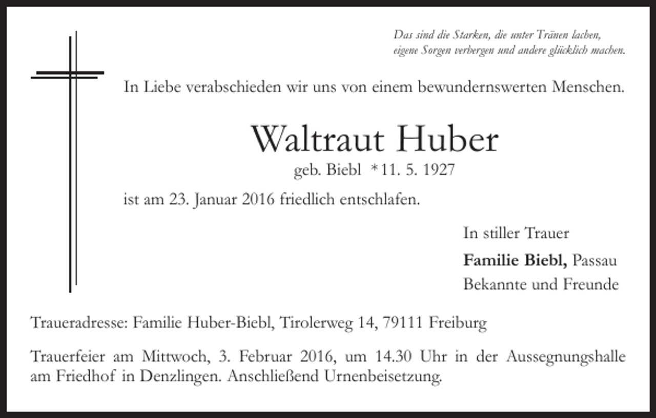 <p>Das sind die Starken, die unter Tränen lachen,<br />eigene Sorgen verbergen und andere glücklich machen.</p><p>In Liebe verabschieden wir uns von einem bewundernswerten Menschen.</p><p>Waltraut Huber<br />geb. Biebl * 11. 5. 1927</p><p>ist am 23. Januar 2016 friedlich entschlafen.<br />In stiller Trauer<br />Familie Biebl, Passau<br />Bekannte und Freunde<br />Traueradresse: Familie Huber-Biebl, Tirolerweg 14, 79111 Freiburg<br />Trauerfeier am Mittwoch, 3. Februar 2016, um 14.30 Uhr in der Aussegnungshalle<br />am Friedhof in Denzlingen. Anschließend Urnenbeisetzung.</p>