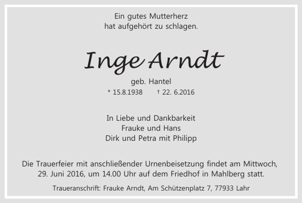 <p>Ein gutes Mutterherz<br />hat aufgehört zu schlagen.</p><p>Inge Arndt<br />geb. Hantel<br />* 15.8.1938</p><p>† 22. 6.2016</p><p>In Liebe und Dankbarkeit<br />Frauke und Hans<br />Dirk und Petra mit Philipp<br />Die Trauerfeier mit anschließender Urnenbeisetzung findet am Mittwoch,<br />29. Juni 2016, um 14.00 Uhr auf dem Friedhof in Mahlberg statt.<br />Traueranschrift: Frauke Arndt, Am Schützenplatz 7, 77933 Lahr</p>