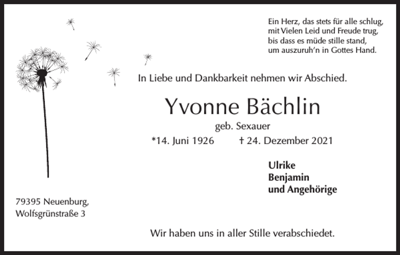 <p>Ein Herz, das stets für alle schlug,<br />mit Vielen Leid und Freude trug,<br />bis dass es müde stille stand,<br />um auszuruh’n in Gottes Hand.</p><p>In Liebe und Dankbarkeit nehmen wir Abschied.</p><p>Yvonne Bächlin<br />geb. Sexauer</p><p>*14. Juni 1926</p><p>† 24. Dezember 2021<br />Ulrike<br />Benjamin<br />und Angehörige</p><p>79395 Neuenburg,<br />Wolfsgrünstraße 3</p><p>Wir haben uns in aller Stille verabschiedet.</p>