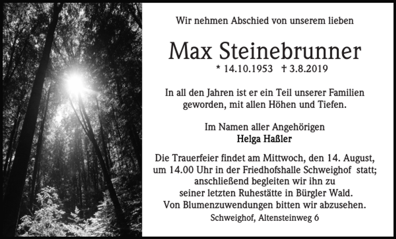 <p>Wir nehmen Abschied von unserem lieben</p><p>Max Steinebrunner<br />* 14.10.1953 † 3.8.2019<br />In all den Jahren ist er ein Teil unserer Familien<br />geworden, mit allen Höhen und Tiefen.<br />Im Namen aller Angehörigen<br />Die Trauerfeier findet am Mittwoch, den 14. August,<br />um 14.00 Uhr in der Friedhofshalle Schweighof statt;<br />anschließend begleiten wir ihn zu<br />seiner letzten Ruhestätte in Bürgler Wald.<br />Von Blumenzuwendungen bitten wir abzusehen.<br />Schweighof, Altensteinweg 6</p>
