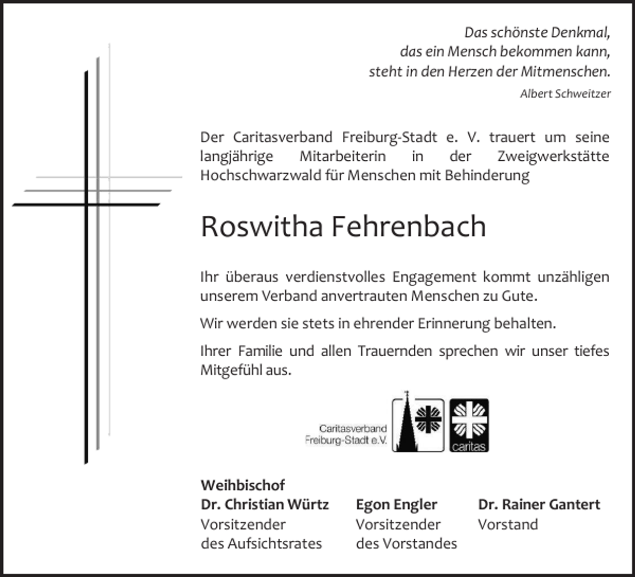 <p>Das schönste Denkmal,<br />das ein Mensch bekommen kann,<br />steht in den Herzen der Mitmenschen.<br />Albert Schweitzer</p><p>Der Caritasverband Freiburg-Stadt e. V. trauert um seine<br />langjährige<br />Mitarbeiterin<br />in<br />der<br />Zweigwerkstätte<br />Hochschwarzwald für Menschen mit Behinderung</p><p>Roswitha Fehrenbach<br />Ihr überaus verdienstvolles Engagement kommt unzähligen<br />unserem Verband anvertrauten Menschen zu Gute.<br />Wir werden sie stets in ehrender Erinnerung behalten.<br />Ihrer Familie und allen Trauernden sprechen wir unser tiefes<br />Mitgefühl aus.</p><p>Weihbischof<br />Dr. Christian Würtz<br />Vorsitzender<br />des Aufsichtsrates</p><p>Egon Engler<br />Vorsitzender<br />des Vorstandes</p><p>Dr. Rainer Gantert<br />Vorstand</p>