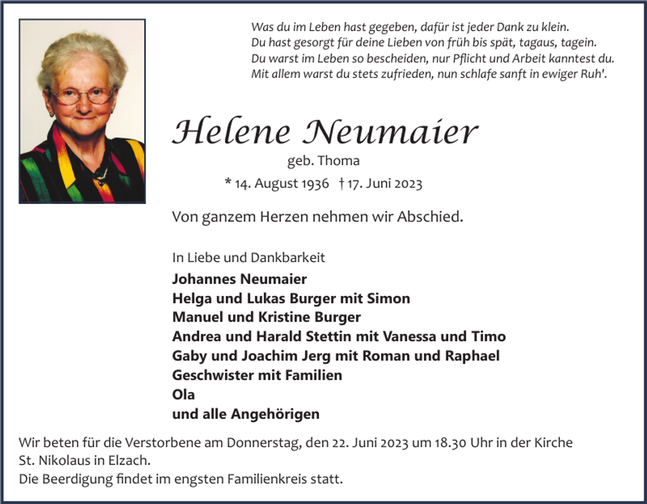 <p>Was du im Leben hast gegeben, dafür ist jeder Dank zu klein.<br />Du hast gesorgt für deine Lieben von früh bis spät, tagaus, tagein.<br />Du warst im Leben so bescheiden, nur Pﬂicht und Arbeit kanntest du.<br />Mit allem warst du stets zufrieden, nun schlafe sanft in ewiger Ruh'.</p><p>Helene Neumaier<br />geb. Thoma<br />* 14. August 1936 † 17. Juni 2023</p><p>Von ganzem Herzen nehmen wir Abschied.<br />In Liebe und Dankbarkeit<br />Johannes Neumaier<br />Helga und Lukas Burger mit Simon<br />Manuel und Kristine Burger<br />Andrea und Harald Stettin mit Vanessa und Timo<br />Gaby und Joachim Jerg mit Roman und Raphael<br />Geschwister mit Familien<br />Ola<br />und alle Angehörigen<br />Wir beten für die Verstorbene am Donnerstag, den 22. Juni 2023 um 18.30 Uhr in der Kirche<br />St. Nikolaus in Elzach.<br />Die Beerdigung ﬁndet im engsten Familienkreis statt.</p>